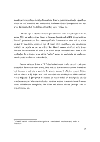 atenção recebeu minha no trabalho de conclusão de curso merece uma atenção especial por
indicar um dos momentos mais interessantes de manifestação da reiterpretação feita pelo
grupo de uma atividade fundante da cultura Hip Hop: a Festa de rua.


        Utilizarei aqui as observações feitas principalmente numa evangelização de rua no
ano de 2003, na rua Liberato de Castro no bairro do Guamá, onde a BRG com seu sistema
de som57, que consistia em duas caixas amplificadas de um metro de altura mais ou menos,
um par de toca-discos, um mixer, um cd player e três microfones, tudo devidamente
instalado na calçada ao lado do colégio Frei Daniel, espaço estratégico onde jovens
transitam em decorrência das aulas e da prática muito comum do skate, além de nas
imediações do perímetro haver vários “trailers” como são conhecidas as lanchonetes
móveis que se instalam nas ruas em Belém.


        Armado o sistema de som, o DJ Ênfase inicia com uma oração e depois expõe quais
os objetivos da entidade com o evento, entre esses de levar a comunidade uma alternativa a
vida dura que se enfrenta na periferia das grandes cidades. O objetivo, segundo Ênfase,
seria de oferecer o Hip Hop cristão como uma espécie de escudo para a sobrevivência na
“selva de pedra”. É perceptível no discurso de ênfase de não ser tão explícito em seu
proselitismo cristão, pois uma atitude desta natureza, presente nos evangelismos de rua de
outras denominações evangélicas, iria afastar um público secular, principal alvo do
evangelismo de rua.




57
  Lembrar as Sound Systens citadas neste capítulo cf. a obra de Carlos Benedito da Silva Ritmos da
Identidade: .


                                                                                                     67
 