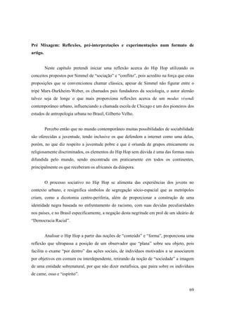 Pré Mixagem: Reflexões, pré-interpretações e experimentações num formato de
artigo.


          Neste capítulo pretendi iniciar uma reflexão acerca do Hip Hop utilizando os
conceitos propostos por Simmel de “sociação” e “conflito”, pois acredito na força que estas
proposições que se convencionou chamar clássica, apesar de Simmel não figurar entre o
tripé Marx-Durkheim-Weber, os chamados pais fundadores da sociologia, o autor alemão
talvez seja de longe o que mais proporciona reflexões acerca de um modus vivendi
contemporâneo urbano, influenciando a chamada escola de Chicago e um dos pioneiros dos
estudos de antropologia urbana no Brasil, Gilberto Velho.


          Percebo então que no mundo contemporâneo muitas possibilidades de sociabilidade
são oferecidas a juventude, tendo inclusive os que defendem a internet como uma delas,
porém, no que diz respeito a juventude pobre e que é oriunda de grupos etnicamente ou
religiosamente discriminados, os elementos do Hip Hop sem dúvida é uma das formas mais
difundida pelo mundo, sendo encontrada em praticamente em todos os continentes,
principalmente os que receberam os africanos da diáspora.


          O processo sociativo no Hip Hop se alimenta das experiências dos jovens no
contexto urbano, e resignifica símbolos de segregação sócio-espacial que as metrópoles
criam, como a dicotomia centro-periferia, além de proporcionar a construção de uma
identidade negra baseada no enfrentamento do racismo, com suas devidas peculiaridades
nos países, e no Brasil especificamente, a negação desta negritude em prol de um ideário de
“Democracia Racial”.


          Analisar o Hip Hop a partir das noções de “conteúdo” e “forma”, proporciona uma
reflexão que ultrapassa a posição de um observador que “plana” sobre seu objeto, pois
facilita o exame “por dentro” das ações sociais, de indivíduos motivados a se associarem
por objetivos em comum ou interdependente, retirando da noção de “sociedade” a imagem
de uma entidade sobrenatural, por que não dizer metafísica, que paira sobre os indivíduos
de carne, osso e “espírito”.


                                                                                        69
 