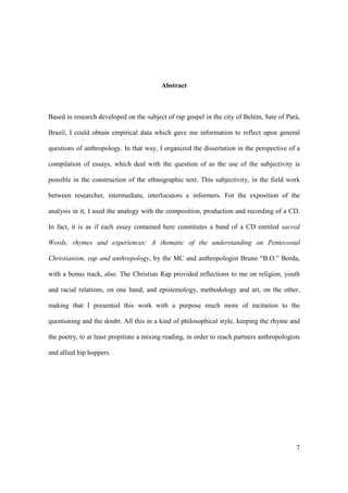Abstract



Based in research developed on the subject of rap gospel in the city of Belém, Sate of Pará,

Brazil, I could obtain empirical data which gave me information to reflect upon general

questions of anthropology. In that way, I organized the dissertation in the perspective of a

compilation of essays, which deal with the question of as the use of the subjectivity is

possible in the construction of the ethnographic text. This subjectivity, in the field work

between researcher, intermediate, interlocutors e informers. For the exposition of the

analysis in it, I used the analogy with the composition, production and recording of a CD.

In fact, it is as if each essay contained here constitutes a band of a CD entitled sacred

Words, rhymes and experiences: A thematic of the understanding on Pentecostal

Christianism, rap and anthropology, by the MC and anthropologist Bruno “B.O.” Borda,

with a bonus track, also. The Christian Rap provided reflections to me on religion, youth

and racial relations, on one hand, and epistemology, methodology and art, on the other,

making that I presented this work with a purpose much more of incitation to the

questioning and the doubt. All this in a kind of philosophical style, keeping the rhyme and

the poetry, to at least propitiate a mixing reading, in order to reach partners anthropologists

and allied hip hoppers.




                                                                                             7
 