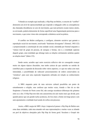 Voltando ao exemplo aqui analizado, o Hip Hop em Belém, o conceito de “conflito”
demonstra um nível de operacionalidade que responde a indagação sobre as conseqüências
das chamadas dissidências no seio do movimento, que num primeiro exame menos atento,
ou enviesado, poderia demonstrar de forma superficial uma fragmentação perniciosa para o
movimento, o que como vimos não corresponde a dinâmica social na prática.


        O conflito em Belém configurou, e configura, elemento sociativo que garante a
reprodução social do movimento, resolvendo “dualismos divergentes” (Simmel, 1983:122)
e proporcionando a constituição de uma unidade social, entendida por Simmel enquanto a
“síntese total do grupo de pessoas, de energias e formas, isto é, a totalidade suprema
daquele grupo, uma totalidade que abrange tanto as relações estritamente unitárias quanto
as relações duais” (Idem:133).


        Sendo assim, acredito aqui neste exercício reflexivo não ter conseguido avançar
muito em alguns tópicos discutidos, mas tenho certeza de que caminho no sentido de
contribuir para a expansão da discussão sobre vários aspectos, e o que me seduz com mais
intensidade, a possibilidade de rediscutir posicionamentos de ordem conservadora ou
“ortodoxa”, para usar uma expressão largamente utilizada em relação ao conhecimento
religioso.


        A BRG enquanto parte de meu universo cultural possibilita um ponto de
estranhamento a religião, mas confesso que muitas vezes, tirando o fato de eu não
freqüentar a Torrente do Norte como fiel, não consigo reconhecer diferenças tão gritantes
entre eu e eles. O Hip Hop tem tido esta característica de unir muito mais que divide, pois
quando parece que um grande racha aconteceu, ele leva mais a frente em longo prazo a um
auto-ajustamento a realidade local aonde ele sofreu este processo.


        Assim, a BRG surgiu da NRP e hoje é impossível pensar o Hip Hop de Belém sem
estas duas entidades, cada uma atuando sob suas representações e muitas vezes se aliando
em prol de objetivos almejados pelo Hip Hop de forma geral. Seculares e Gospel são


                                                                                        70
 