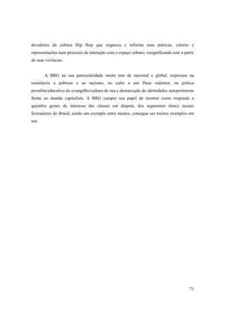 devedores da cultura Hip Hop que organiza e informa suas práticas, valores e
representações num processo de interação com o espaço urbano, resignificando este a partir
de suas vivências.


       A BRG na sua particularidade muito tem de nacional e global, expressos na
resistência a pobreza e ao racismo, no culto a um Deus redentor, na prática
prosélita/educativa do evangelho/cultura de rua e demarcação de identidades autoprotetoras
frente ao mundo capitalista. A BRG cumpre seu papel de mostrar como responde a
questões gerais de interesse das classes em disputa, dos segmentos étnico raciais
formadores do Brasil, sendo um exemplo entre muitos, consegue ser muitos exemplos em
um.




                                                                                       71
 