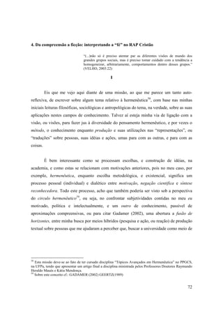 4. Da compreensão a ficção: interpretando a “fé” no RAP Cristão

                                  “(...)não só é preciso atentar par as diferentes visões de mundo dos
                                  grandes grupos sociais, mas é preciso tomar cuidado com a tendência a
                                  homogeneizar, arbitrariamente, comportamentos dentro desses grupos.”
                                  (VELHO, 2003:22)

                                                   I


          Eis que me vejo aqui diante de uma missão, ao que me parece um tanto auto-
reflexiva, de escrever sobre algum tema relativo à hermenêutica58, com base nas minhas
iniciais leituras filosóficas, sociológicas e antropológicas do tema, na verdade, sobre as suas
aplicações nestes campos de conhecimento. Talvez aí esteja minha via de ligação com a
visão, ou visões, para fazer jus à diversidade do pensamento hermenêutico, e por vezes o
método, o conhecimento enquanto produção e suas utilizações nas “representações”, ou
“traduções” sobre pessoas, suas idéias e ações, umas para com as outras, e para com as
coisas.


          È bem interessante como se processam escolhas, e construção de idéias, na
academia, e como estas se relacionam com motivações anteriores, pois no meu caso, por
exemplo, hermenêutica, enquanto escolha metodológica, e existencial, significa um
processo pessoal (individual) e dialético entre motivação, negação cientifica e síntese
reconhecedora. Todo este processo, acho que também poderia ser visto sob a perspectiva
do circulo hermenêutico59, ou seja, no confrontar subjetividades contidas no meu eu
motivado, política e intelectualmente, e um outro de conhecimento, passível de
aproximações compreensivas, ou para citar Gadamer (2002), uma abertura a fusão de
horizontes, entre minha busca por meios híbridos (pesquisa e ação, ou reação) de produção
textual sobre pessoas que me ajudaram a perceber que, buscar a universidade como meio de




58
   Esta missão deve-se ao fato de ter cursado disciplina “Tópicos Avançados em Hermenêutica” no PPGCS,
na UFPa, tendo que apresentar um artigo final a disciplina ministrada pelos Professores Doutores Raymundo
Heraldo Maués e Kátia Mendonça.
59
   Sobre este conceito cf.: GADAMER (2002) GEERTZ(1989)


                                                                                                      72
 