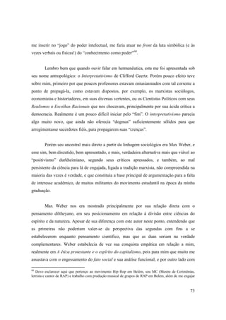 me inserir no “jogo” do poder intelectual, me faria atuar no front da luta simbólica (e às
vezes verbais ou físicas!) do “conhecimento como poder”60.


        Lembro bem que quando ouvir falar em hermenêutica, esta me foi apresentada sob
seu nome antropológico: o Interpretativismo de Clifford Geertz. Porém pouco efeito teve
sobre mim, primeiro por que poucos professores estavam entusiasmados com tal corrente a
ponto de propagá-la, como estavam dispostos, por exemplo, os marxistas sociólogos,
economistas e historiadores, em suas diversas vertentes, ou os Cientistas Políticos com seus
Realismos e Escolhas Racionais que nos chocavam, principalmente por sua ácida crítica a
democracia. Realmente é um pouco difícil iniciar pelo “fim”. O interpretativismo parecia
algo muito novo, que ainda não oferecia “dogmas” suficientemente sólidos para que
arregimentasse sacerdotes fiéis, para propagarem suas “crenças”.


        Porém seu ancestral mais direto a partir da linhagem sociológica era Max Weber, e
esse sim, bem discutido, bem apresentado, e mais, verdadeira alternativa mais que viável ao
“positivismo” durkheimiano, segundo seus críticos apressados, e também, ao mal
persistente da ciência para lá de engajada, ligada a tradição marxista, não compreendida na
maioria das vezes é verdade, e que constituía a base principal de argumentação para a falta
de interesse acadêmico, de muitos militantes do movimento estudantil na época da minha
graduação.


        Max Weber nos era mostrado principalmente por sua relação direta com o
pensamento diltheyano, em seu posicionamento em relação à divisão entre ciências do
espírito e da natureza. Apesar de sua diferença com este autor neste ponto, entendendo que
as primeiras não poderiam valer-se da perspectiva das segundas com fins a se
estabelecerem enquanto pensamento cientifico, mas que as duas seriam na verdade
complementares. Weber estabelecia de vez sua conquista empática em relação a mim,
realmente em A ética protestante e o espírito do capitalismo, pois para mim que muito me
assustava com o engessamento do fato social e sua análise funcional, e por outro lado com

60
   Devo esclarecer aqui que pertenço ao movimento Hip Hop em Belém, sou MC (Mestre de Cerimônias,
letrista e cantor de RAP) e trabalho com produção musical de grupos de RAP em Belém, além de me engajar



                                                                                                    73
 
