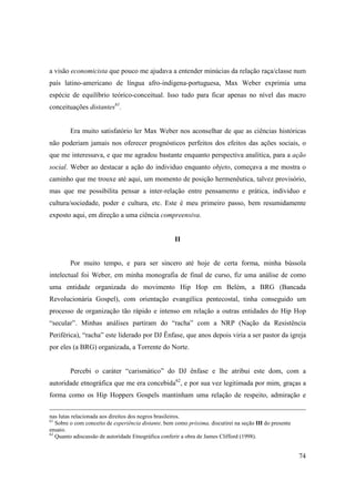 a visão economicista que pouco me ajudava a entender minúcias da relação raça/classe num
país latino-americano de língua afro-indigena-portuguesa, Max Weber exprimia uma
espécie de equilíbrio teórico-conceitual. Isso tudo para ficar apenas no nível das macro
conceituações distantes61.


        Era muito satisfatório ler Max Weber nos aconselhar de que as ciências históricas
não poderiam jamais nos oferecer prognósticos perfeitos dos efeitos das ações sociais, o
que me interessava, e que me agradou bastante enquanto perspectiva analítica, para a ação
social. Weber ao destacar a ação do individuo enquanto objeto, começava a me mostra o
caminho que me trouxe até aqui, um momento de posição hermenêutica, talvez provisório,
mas que me possibilita pensar a inter-relação entre pensamento e prática, individuo e
cultura/sociedade, poder e cultura, etc. Este é meu primeiro passo, bem resumidamente
exposto aqui, em direção a uma ciência compreensiva.


                                                     II


        Por muito tempo, e para ser sincero até hoje de certa forma, minha bússola
intelectual foi Weber, em minha monografia de final de curso, fiz uma análise de como
uma entidade organizada do movimento Hip Hop em Belém, a BRG (Bancada
Revolucionária Gospel), com orientação evangélica pentecostal, tinha conseguido um
processo de organização tão rápido e intenso em relação a outras entidades do Hip Hop
“secular”. Minhas análises partiram do “racha” com a NRP (Nação da Resistência
Periférica), “racha” este liderado por DJ Ênfase, que anos depois viria a ser pastor da igreja
por eles (a BRG) organizada, a Torrente do Norte.


        Percebi o caráter “carismático” do DJ ênfase e lhe atribui este dom, com a
autoridade etnográfica que me era concebida62, e por sua vez legitimada por mim, graças a
forma como os Hip Hoppers Gospels mantinham uma relação de respeito, admiração e


nas lutas relacionada aos direitos dos negros brasileiros.
61
   Sobre o com conceito de experiência distante, bem como próxima, discutirei na seção III do presente
ensaio.
62
   Quanto adiscussão de autoridade Etnográfica conferir a obra de James Clifford (1998).


                                                                                                         74
 