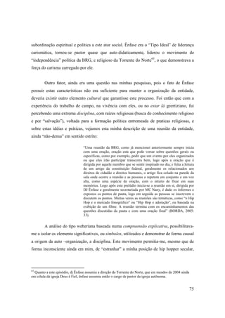 subordinação espiritual e política a este ator social. Ênfase era o “Tipo Ideal” de liderança
carismática, tornou-se pastor quase que auto-didaticamente, liderou o movimento de
“independência” política da BRG, e religioso da Torrente do Norte63, o que demonstrava a
força do carisma carregado por ele.


        Outro fator, ainda era uma questão nas minhas pesquisas, pois o fato de Ênfase
possuir estas características não era suficiente para manter a organização da entidade,
deveria existir outro elemento cultural que garantisse este processo. Foi então que com a
experiência do trabalho de campo, na vivência com eles, ou no estar lá geertiziano, fui
percebendo uma extrema disciplina, com raízes religiosas (busca de conhecimento religioso
e por “salvação”), voltada para a formação política entremeada de praticas religiosas, e
sobre estas idéias e práticas, vejamos esta minha descrição de uma reunião da entidade,
ainda “não-densa” em sentido estrito:

                                 “Uma reunião da BRG, como já mencionei anteriormente sempre inicia
                                 com uma oração, oração esta que pode versar sobre questões gerais ou
                                 específicas, como por exemplo, pedir que um evento por eles organizados
                                 ou que eles irão participar transcorra bem, logo após a oração que é
                                 dirigida por aquele membro que se sentir inspirado no dia, e feita a leitura
                                 de um artigo da constituição federal, geralmente os relacionados aos
                                 direitos de cidadão e direitos humanos, o artigo fica colado na parede da
                                 sala onde ocorre a reunião e as pessoas o repetem em conjunto e em voz
                                 alta, como uma espécie de oração, com o intuito de fixar em suas
                                 memórias. Logo após este prelúdio inicia-se a reunião em si, dirigida por
                                 DJ Ênfase e geralmente secretariada por MC Nany, é dado os informes e
                                 expostos os pontos de pauta, logo em seguida as pessoas se inscrevem e
                                 discutem os pontos. Muitas vezes as reuniões são temáticas, como “o Hip
                                 Hop e o mercado fonográfico” ou “Hip Hop e adoração”, ou baseada na
                                 exibição de um filme. A reunião termina com os encaminhamentos das
                                 questões discutidas da pauta e com uma oração final” (BORDA, 2005:
                                 33).


        A análise do tipo weberiana baseada numa compreensão explicativa, possibilitava-
me a isolar os elemento significativos, ou símbolos, utilizados e demonstrar de forma causal
a origem da auto –organização, a disciplina. Este movimento permitia-me, mesmo que de
forma inconsciente ainda em mim, de “estranhar” a minha posição de hip hopper secular,



63
  Quanto a este episódio, dj Ênfase assumiu a direção da Torrente do Norte, que em meados de 2004 ainda
era célula da igreja Deus é Fiel, ênfase assumiu então o cargo de pastor da igreja autônoma.


                                                                                                          75
 