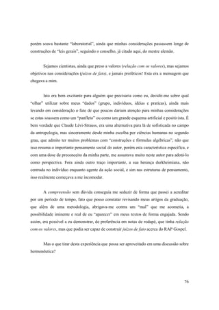 porém soava bastante “laboratorial”, ainda que minhas considerações passassem longe de
construções de “leis gerais”, seguindo o conselho, já citado aqui, do mestre alemão.


       Sejamos cientistas, ainda que preso a valores (relação com os valores), mas sejamos
objetivos nas considerações (juízos de fato), e jamais proféticos! Esta era a mensagem que
chegava a mim.


       Isto era bem excitante para alguém que precisaria como eu, decidir-me sobre qual
“olhar” utilizar sobre meus “dados” (grupo, indivíduos, idéias e praticas), ainda mais
levando em consideração o fato de que poucos dariam atenção para minhas considerações
se estas soassem como um “panfleto” ou como um grande esquema artificial e positivista. È
bem verdade que Claude Lévi-Strauss, era uma alternativa para lá de sofisticada no campo
da antropologia, mas sinceramente desde minha escolha por ciências humanas no segundo
grau, que admito ter muitos problemas com “construções e fórmulas algébricas”, não que
isso resuma o importante pensamento social do autor, porém esta característica especifica, e
com uma dose de preconceito da minha parte, me assustava muito neste autor para adotá-lo
como perspectiva. Fora ainda outro traço importante, a sua herança durkheimiana, não
centrada no indivíduo enquanto agente da ação social, e sim nas estruturas de pensamento,
isso realmente começava a me incomodar.


       A compreensão sem dúvida conseguia me seduzir de forma que passei a acreditar
por um período de tempo, fato que posso constatar revisando meus artigos da graduação,
que além de uma metodologia, abrigava-me contra um “mal” que me acometia, a
possibilidade iminente e real de eu “aparecer” em meus textos de forma engajada. Sendo
assim, era possível a eu demonstrar, de preferência em notas de rodapé, que tinha relação
com os valores, mas que podia ser capaz de construir juízos de fato acerca do RAP Gospel.


       Mas o que tirar desta experiência que possa ser aproveitado em uma discussão sobre
hermenêutica?




                                                                                         76
 