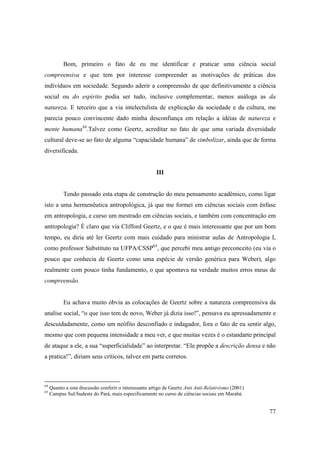 Bom, primeiro o fato de eu me identificar e praticar uma ciência social
compreensiva e que tem por interesse compreender as motivações de práticas dos
indivíduos em sociedade. Segundo aderir a compreensão de que definitivamente a ciência
social ou do espírito podia ser tudo, inclusive complementar, menos análoga as da
natureza. E terceiro que a via intelectulista de explicação da sociedade e da cultura, me
parecia pouco convincente dado minha desconfiança em relação a idéias de natureza e
mente humana64.Talvez como Geertz, acreditar no fato de que uma variada diversidade
cultural deve-se ao fato de alguma “capacidade humana” de simbolizar, ainda que de forma
diversificada.


                                                        III


           Tendo passado esta etapa de construção do meu pensamento acadêmico, como ligar
isto a uma hermenêutica antropológica, já que me formei em ciências sociais com ênfase
em antropologia, e curso um mestrado em ciências sociais, e também com concentração em
antropologia? È claro que via Clifford Geertz, e o que é mais interessante que por um bom
tempo, eu diria até ler Geertz com mais cuidado para ministrar aulas de Antropologia I,
como professor Substituto na UFPA/CSSP65, que percebi meu antigo preconceito (eu via o
pouco que conhecia de Geertz como uma espécie de versão genérica para Weber), algo
realmente com pouco tinha fundamento, o que apontava na verdade muitos erros meus de
compreensão.


           Eu achava muito óbvia as colocações de Geertz sobre a natureza compreensiva da
analise social, “o que isso tem de novo, Weber já dizia isso!”, pensava eu apressadamente e
descuidadamente, como um neófito desconfiado e indagador, fora o fato de eu sentir algo,
mesmo que com pequena intensidade a meu ver, e que muitas vezes é o estandarte principal
de ataque a ele, a sua “superficialidade” ao interpretar. “Ele propõe a descrição densa e não
a pratica!”, diriam seus críticos, talvez em parte corretos.



64
     Quanto a esta discussão conferir o interessante artigo de Geertz Anti Anti-Relativismo (2001)
65
     Campus Sul/Sudeste do Pará, mais especificamente no curso de ciências sociais em Marabá.


                                                                                                     77
 
