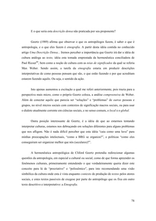 E o que seria esta descrição densa não praticada por seu proponente?


       Geertz (1989) afirma que observar o que os antropólogos fazem, é saber o que é
antropologia, e o que eles fazem é etnografia. A partir desta idéia contida no conhecido
artigo Uma Descrição Densa... Iremos perceber a importância que Geertz irá dar a idéia de
cultura análoga ao texto, idéia esta tomada emprestada da hermenêutica conciliadora de
Paul Ricoer66, bem como a noção de cultura com as teias de significados da qual se referia
Max Weber. Sendo assim, a tarefa da etnografia estaria em produzir descrições
interpretativas de como pessoas pensam que são, o que estão fazendo e por que acreditam
estarem fazendo aquilo. Ou seja, o sentido da ação.


       Isto apenas aumentou a excitação a qual me referi anteriormente, pois trazia para a
perspectiva mais micro, como o próprio Geertz coloca, a análise compreensiva de Weber.
Além de conectar aquilo que parecia ser “soluções” e “problemas” de outras pessoas e
grupos, no nível micros sociais com contextos de significação macros sociais, ou para usar
o dialeto atualmente corrente em ciências sociais, e no senso comum, o local e o global.


       Outra posição interessante de Geertz, é a idéia de que ao estarmos tentando
interpretar culturas, estamos nos debruçando em soluções diferentes para alguns problemas
que nos afligem. Não é nada difícil perceber que esta idéia “caiu como uma luva” para
minhas preocupações intelectuais, “como a BRG se organiza?”, e políticas “como eles
conseguiram ser organizar melhor que nós (seculares)?”.


       A hermenêutica antropológica de Cliford Geertz pretendia redirecionar algumas
questões da antropologia, em especial a cultural ou social, como de que forma apreender os
fenômenos culturais, primeiramente entendendo o que verdadeiramente queria dizer este
conceito para lá de “procriativo” e “polissêmico”, para isto recomendando uma visão
simbólica da cultura onde esta é vista enquanto contexto de produção de textos pelos atores
sociais, e estes textos passiveis de exegese por parte do antropólogo que os fixa em outro
texto descritivo e interpretativo: a Etnografia.




                                                                                           78
 