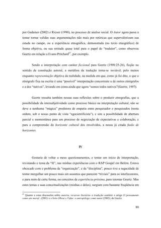 por Gadamer (2002) e Ricoer (1990), no processo de analise social. O Autor agora passa a
tentar tornar validas suas argumentações não mais por retóricas que supervalorizam sua
estada no campo, ou a experiência etnográfica, demonstrada (no texto etnográfico) de
forma objetiva, ou sua retirada quase total para o papel de “tradutor”, como observou
Geertz em relação a Evans-Pritchard67, por exemplo.


        Sendo a interpretação com caráter ficcional para Geertz (1998:25-26), ficção no
sentido de construção autoral, a metáfora da tradução torna-se inviável, pelo menos
enquanto representação objetiva da realidade, na medida em que, como já foi dito, o que o
etnógrafo fixa na escrita é uma “possível” interpretação concorrente a de outros etnógrafos
e a dos “nativos”, levando em conta ainda que agora “somos todos nativos”(Geertz, 1997).


        Geertz ressalta também nessas suas reflexões sobre o produzir etnografias, que a
possibilidade da intersubjetividade como processo básico na interpretação cultural, não se
deve a nenhuma “mágica” produtora de empatia entre pesquisador e pesquisados (nesta
ordem, sob o nosso ponto de vista “egocientificista”), e sim a possibilidade de abertura
parcial e momentânea para um processo de negociação de expectativas e colaboração, e
para a compreensão do horizonte cultural dos envolvidos, a nossa já citada fusão de
horizontes.




                                                  IV


        Gostaria de voltar a meus questionamentos, e tentar um inicio de interpretação,
revistando o tema da “fé”, nas minhas experiências com o RAP Gospel em Belém. Estava
obcecado com o problema da “organização”, e da “disciplina”, pouco tive a sagacidade de
tentar mergulhar um pouco mais em assuntos que parecem “triviais” para os interlocutores,
e para mim de certa forma, ou conceitos de experiência-próxima, para retomar Geertz. Mas
estes temas e suas conceitualizações (minhas e deles), surgiam com bastante freqüência em

67
  Quanto a estas discussões sobre autoria, recursos literários e tradução conferir o artigo O pensamento
como ato moral...(2001) e o livro Obras e Vidas: o antropólogo como autor (2002), de Geertz.


                                                                                                     80
 