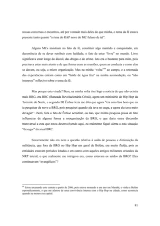 nossas conversas e encontros, até por vontade mais deles do que minha, o tema da fé estava
presente tanto quanto “a rima do RAP novo do MC fulano de tal”.


        Alguns MCs insistiam no fato da fé, constituir algo mantido e conquistado, em
decorrência de se dever retribuir com lealdade, o fato de estar “livre” no mundo. Livre
significava estar longe do álcool, das drogas e do crime. Isto era o bastante para mim, pois
precisava estar mais atento a de que forma eram as reuniões, quem as conduzia e como elas
se davam, ou seja, a micro organização. Mas na minha “volta”68 ao campo, e a retomada
das experiências caíram como um “balde de água fria” na minha acomodação, ou “não
interesse” reflexivo sobre o tema da fé.


        Mas porque esta virada? Bem, na minha volta tive logo a noticia de que não existia
mais BRG, era BRC (Bancada Revolucionária Cristã), agora um ministério de Hip Hop da
Torrente do Norte, e segundo DJ Ênfase teria me dito que agora “era uma boa hora que eu
ia pesquisar de novo a BRG, pois pesquisei quando ela tava no auge, e agora ela tava meio
devagar!”. Bom, fora o fato de Ênfase acreditar, ou não, que minha pesquisa possa de fato
influenciar de alguma forma a reorganização da BRG, o que daria outra discussão
transversal a esta que estou desenvolvendo aqui, eu realmente fiquei alerta a esta situação
“devagar” da atual BRC.


        Sinceramente não era nem a questão relativa à saída de pessoas e diminuição da
militância, que fora da BRG no Hip Hop em geral de Belém, era muito fluída, pois as
entidades estavam períodos lotadas e em outros com aqueles antigos militantes oriundos da
NRP inicial, o que realmente me intrigava era, como estavam os saídos da BRG? Eles
continuavam “evangélicos”?




68
  Estou encarando este contato a partir de 2006, pois estava morando a um ano em Marabá, e vinha a Belém
esporadicamente, o que me afastou de uma convivência intensa com o Hip Hop na cidade, como acontecia
quando eu morava na capital.



                                                                                                     81
 