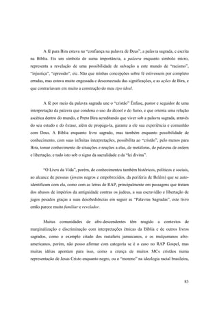 A fé para Bira estava na “confiança na palavra de Deus”, a palavra sagrada, e escrita
na Bíblia. Eis um símbolo de suma importância, a palavra enquanto símbolo micro,
representa a revelação de uma possibilidade de salvação a este mundo de “racismo”,
“injustiça”, “opressão”, etc. Não que minhas concepções sobre fé estivessem por completo
erradas, mas estava muito engessada e desconectada das significações, e as ações de Bira, e
que contrariavam em muito a construção do meu tipo ideal.


       A fé por meio da palavra sagrada une o “cristão” Ênfase, pastor e seguidor de uma
interpretação da palavra que condena o uso do álcool e do fumo, e que orienta uma relação
ascética dentro do mundo, e Preto Bira acreditando que viver sob a palavra sagrada, através
do seu estudo e do êxtase, além de propaga-la, garante a ele sua experiência e comunhão
com Deus. A Bíblia enquanto livro sagrado, mas também enquanto possibilidade de
conhecimento, com suas infinitas interpretações, possibilita ao “cristão”, pelo menos para
Bira, tomar conhecimento de situações e reações a elas, de metáforas, de palavras de ordem
e libertação, e tudo isto sob o signo da sacralidade e da “lei divina”.


       “O Livro da Vida”, porém, de conhecimentos também históricos, políticos e sociais,
ao alcance de pessoas (jovens negros e empobrecidos, da periferia de Belém) que se auto-
identificam com ela, como com as letras de RAP, principalmente em passagens que tratam
dos abusos de impérios da antiguidade contras os judeus, a sua escravidão e libertação de
jugos pesados graças a suas desobediências em seguir as “Palavras Sagradas”, este livro
então parece muito familiar e revelador.


       Muitas comunidades de afro-descendentes têm reagido a contextos de
marginalização e discriminação com interpretações étnicas da Bíblia e de outros livros
sagrados, como o exemplo citado dos rastafaris jamaicanos, e os mulçumanos afro-
americanos, porém, não posso afirmar com categoria se é o caso no RAP Gospel, mas
muitas idéias apontam para isso, como a crença de muitos MCs cristãos numa
representação de Jesus Cristo enquanto negro, ou o “moreno” na ideologia racial brasileira,




                                                                                         83
 
