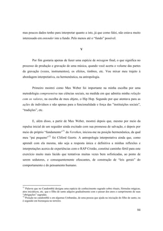 mas poucos dados tenho para interpretar quanto a isto, já que como falei, não estava muito
interessado em entender isto a fundo. Pelo menos até o “fundo” possível.


                                                    V


        Por fim gostaria apenas de fazer uma espécie de mixagem final, o que significa no
processo de produção e gravação de uma música, quando você acerta o volume das partes
da gravação (vozes, instrumentos), os efeitos, timbres, etc. Vou mixar meu trajeto à
abordagem interpretativa, ou hermenêutica, na antropologia.


        Primeiro mostrei como Max Weber foi importante na minha escolha por uma
metodologia compreensiva nas ciências sociais, na medida em que admitia minha relação
com os valores, na escolha de meu objeto, o Hip Hop. Segundo por que atentava para as
ações de indivíduos e não apenas para a funcionalidade e força das ”instituições sociais”,
“tradições”, etc.


        E, além disso, a partir de Max Weber, mostrei depois que, mesmo por meio da
repulsa inicial de um seguidor ainda excitado com sua promessa de salvação, e depois por
meio do próprio “fundamento”71 da Versthen, iniciou-me na posição hermenêutica, da qual
meu “pai pequeno”72 foi Cliford Geertz. A antropologia interpretativa ainda que, como
aprendi com ela mesma, não seja a resposta única e definitiva a minhas reflexões e
interpretações acerca de experiências com o RAP Cristão, constitui caminho fértil para este
exercício muito mais lúcido que tentativas muitas vezes bem sofisticadas, ao ponto de
serem sedutores, e consequentemente ofuscantes, de construção de “leis gerais” do
comportamento e do pensamento humano.




71
   Palavra que no Candomblé designa uma espécie de conhecimento sagrado sobre rituais, fórmulas mágicas,
atos iniciáticos, etc. que o filho de santo adquire gradualmente com o passar dos anos e cumprimento de suas
“obrigações” sagradas.
72
   Posição no candomblé e em algumas Umbandas, de uma pessoa que ajuda na iniciação do filho de santo, ou
é segundo em hierarquia no terreiro.


                                                                                                         84
 