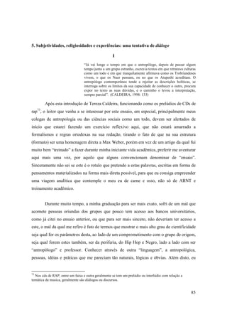 5. Subjetividades, religiosidades e experiências: uma tentativa de diálogo

                                                    I
                                  “Já vai longe o tempo em que o antropólogo, depois de passar algum
                                  tempo junto a um grupo estranho, escrevia textos em que retratava culturas
                                  como um todo e em que tranquilamente afirmava como os Trobriandeses
                                  vivem, o que os Nuer pensam, ou no que os Arapeshi acreditam. O
                                  antropólogo contemporâneo tende a rejeitar as descrições holíticas, se
                                  interroga sobre os limites da sua capacidade de conhecer o outro, procura
                                  expor no texto as suas dúvidas, e o caminho o levou a interpretação,
                                  sempre parcial”. (CALDEIRA, 1998: 133)

        Após esta introdução de Tereza Caldeira, funcionando como os prelúdios de CDs de
rap73, o leitor que venha a se interessar por este ensaio, em especial, principalmente meus
colegas de antropologia ou das ciências sociais como um todo, devem ser alertados de
início que estarei fazendo um exercício reflexivo aqui, que não estará amarrado a
formalismos e regras ortodoxas na sua redação, tirando o fato de que na sua estrutura
(formato) ser uma homenagem direta a Max Weber, porém em vez de um artigo da qual fui
muito bem “treinado” a fazer durante minha iniciante vida acadêmica, preferir me aventurar
aqui mais uma vez, por aquilo que alguns convencionam denominar de “ensaio”.
Sinceramente não sei se este é o rotulo que pretendo a estas palavras, escritas em forma de
pensamentos materializados na forma mais direta possível, para que eu consiga empreender
uma viagem analítica que contemple o meu eu de carne e osso, não só de ABNT e
treinamento acadêmico.


        Durante muito tempo, a minha graduação para ser mais exato, sofri de um mal que
acomete pessoas oriundas dos grupos que pouco tem acesso aos bancos universitários,
como já citei no ensaio anterior, ou que para ser mais sincero, não deveriam ter acesso a
este, o mal da qual me refiro é fato de termos que mostrar o mais alto grau de cientificidade
seja qual for os parâmetros desta, ao lado de um comprometimento com o grupo de origem,
seja qual forem estes também, ser da periferia, do Hip Hop e Negro, lado a lado com ser
“antropólogo” e professor. Conhecer através de outra “linguagem”, a antropológica,
pessoas, idéias e práticas que me pareciam tão naturais, lógicas e óbvias. Além disto, eu


73
  Nos cds de RAP, entre um faixa e outra geralmente se tem um prelúdio ou interlúdio com relação a
temática da musica, geralmente são diálogos ou discursos.


                                                                                                        85
 
