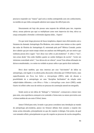 precisava responder aos “manos” qual seria a minha contrapartida com este conhecimento,
na medida em que tinha conseguido adentrar num espaço tão difícil para nós.


       Sinceramente até hoje não possuo uma resposta tão definida para isto, respostas
talvez, nessas palavras que aqui se multiplicam como num improviso de rima, talvez eu
esteja começando a formular e reformular algumas delas... Espero!


       Eis que neste longo processo de busca terapêutica, deparei mais efetivamente com a
literatura da chamada Antropologia Pós-Moderna, este contato mais intenso se deu a partir
das aulas de História da Antropologia II, ministrada pela profª Mônica Conrado, porém
devo admitir que por muito tempo relutei em analisar esta bibliografia, por um motivo que
nenhuma pessoa deve seguir: “ouvi disso isso sobre os pós-modernos”. E sobre o “isso”,
iam coisas desde “eles estão iludidos quanto ao caráter dialógico da escrita”, “existe um
intimismo exarcebado neles”, “isso deixou de ser ciência”, nossa! Esta ultima afirmação me
deixava amedrontado, e as outras na verdade eu pouco sabia o que queria dizer realmente.


       Devo dizer também, que meu interesse por esse “movimento” de idéias na
antropologia, está ligado à via aberta pelas discussões oferecidas por Clifford Geertz, mais
especificamente em Nova Luz Sobre a Antropologia (2001), onde ele discute a
possibilidade de a antropologia ser uma “disciplina facilitadora” da relação entre
subjetividades diferentes, e em Obras e Vidas: o Antropólogo como Autor (2002), aonde
Geertz irá refletir sobre usos de retórica no processo de construção autoral em etnografia.


       Sendo assim as tais idéias de “dialogia” e “intimismo”, começavam a clarear mais
para mim, esta experiência começará a ter conteúdo e forma mais ou menos provisória com
a leitura também de um outro Cliford, James.


       James Cliford para mim, levando o que posso considerar uma introdução ao mundo
da antropologia pós-moderna, parece me fornecer debates bem sensatos a respeito dos
temas acima elencados, principalmente no que diz respeito à dialogia. Este ponto, da qual
vem tentando refletir, principalmente no que diz respeito ao processo de escrita etnográfica,


                                                                                              86
 