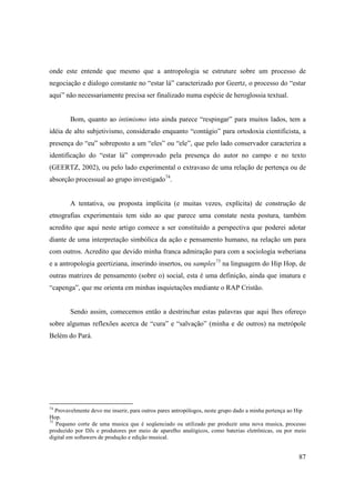 onde este entende que mesmo que a antropologia se estruture sobre um processo de
negociação e dialogo constante no “estar lá” caracterizado por Geertz, o processo do “estar
aqui” não necessariamente precisa ser finalizado numa espécie de heroglossia textual.


        Bom, quanto ao intimismo isto ainda parece “respingar” para muitos lados, tem a
idéia de alto subjetivismo, considerado enquanto “contágio” para ortodoxia cientificista, a
presença do “eu” sobreposto a um “eles” ou “ele”, que pelo lado conservador caracteriza a
identificação do “estar lá” comprovado pela presença do autor no campo e no texto
(GEERTZ, 2002), ou pelo lado experimental o extravaso de uma relação de pertença ou de
absorção processual ao grupo investigado74.


        A tentativa, ou proposta implícita (e muitas vezes, explícita) de construção de
etnografias experimentais tem sido ao que parece uma constate nesta postura, também
acredito que aqui neste artigo comece a ser constituído a perspectiva que poderei adotar
diante de uma interpretação simbólica da ação e pensamento humano, na relação um para
com outros. Acredito que devido minha franca admiração para com a sociologia weberiana
e a antropologia geertiziana, inserindo insertos, ou samples75 na linguagem do Hip Hop, de
outras matrizes de pensamento (sobre o) social, esta é uma definição, ainda que imatura e
“capenga”, que me orienta em minhas inquietações mediante o RAP Cristão.


        Sendo assim, comecemos então a destrinchar estas palavras que aqui lhes ofereço
sobre algumas reflexões acerca de “cura” e “salvação” (minha e de outros) na metrópole
Belém do Pará.




74
   Provavelmente devo me inserir, para outros pares antropólogos, neste grupo dado a minha pertença ao Hip
Hop.
75
   Pequeno corte de uma musica que é seqüenciado ou utilizado par produzir uma nova musica, processo
produzido por DJs e produtores por meio de aparelho analógicos, como baterias eletrônicas, ou por meio
digital em softawers de produção e edição musical.


                                                                                                       87
 