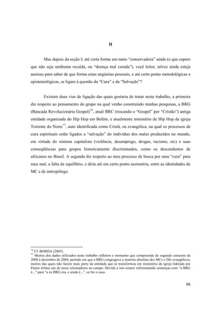 II


        Mas depois da seção I, até certa forma um tanto “conservadora” ainda (o que espero
que não seja nenhuma recaída, ou “doença mal curada”), você leitor, talvez ainda esteja
ansioso para saber de que forma estas angústias pessoais, e até certo ponto metodológicas e
epistemológicas, se ligam à questão da “Cura” e da “Salvação”?


        Existem duas vias de ligação das quais gostaria de tratar neste trabalho, a primeira
diz respeito ao pensamento do grupo na qual venho construindo minhas pesquisas, a BRG
(Bancada Revolucionária Gospel)76, atual BRC (trocando o “Gospel” por “Cristão”) antiga
entidade organizada do Hip Hop em Belém, e atualmente ministério de Hip Hop da igreja
Torrente do Norte77, auto identificada como Cristã, ou evangélica, na qual os processos de
cura espirituais estão ligados a “salvação” do indivíduo dos males produzidos no mundo,
em virtude do sistema capitalista (violência, desemprego, drogas, racismo, etc) e suas
conseqüências para grupos historicamente discriminados, como os descendentes de
africanos no Brasil. A segunda diz respeito ao meu processo de busca por uma “cura” para
meu mal, a falta de equilíbrio, e diria até em certo ponto assimetria, entre as identidades de
MC e de antropólogo.




76
   Cf. BORDA (2005).
77
   Muitos dos dados utilizados neste trabalho refletem o momento que compreende do segundo semestre de
2000 à dezembro de 2004, período em que a BRG congregava a maioria absoluta dos MCs e DJs evangélicos,
muitos das quais não fazem mais parte da entidade que se transformou em ministério da igreja liderada por
Pastor ênfase um de meus orientadores no campo. Devido a isto estarei reformulando sentenças com “a BRG
é...” para “a ex BRG era, e ainda é...”, se for o caso.


                                                                                                      88
 