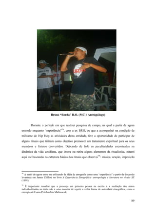 Bruno “Borda” B.O. (MC e Antropólogo)


        Durante o período em que realizei pesquisa de campo, na qual a partir de agora
entendo enquanto “experiência”78, com a ex BRG, ou que a acompanhei na condição de
militante do Hip Hop as atividades desta entidade, tive a oportunidade de participar de
alguns rituais que tinham como objetivo promover um tratamento espiritual para os seus
membros e futuros convertidos. Deixando de lado as peculiaridades encontradas na
dinâmica da vida cotidiana, que insere ou retira alguns elementos da ritualística, estarei
aqui me baseando na estrutura básica dos rituais que observei79: música, oração, imposição




78
  A partir de agora estou me utilizando da idéia de etnografia como uma “experiência” a partir da discussão
levantada em James Clifford no livro A Experiência Etnográfica: antropologia e literatura no século XX
(1998).
79
   È importante ressaltar que a presença em primeira pessoa na escrita e a ocultação dos atores
individualizados no texto não é uma maneira de repetir a velha forma de autoridade etnográfica, como a
exemplo de Evans-Pritchard ou Malinowisk


                                                                                                        89
 