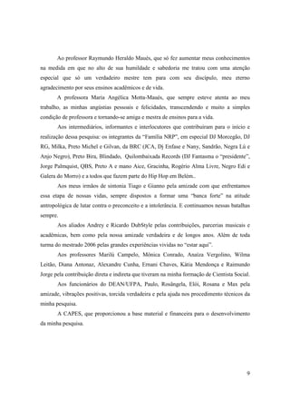 Ao professor Raymundo Heraldo Maués, que só fez aumentar meus conhecimentos
na medida em que no alto de sua humildade e sabedoria me tratou com uma atenção
especial que só um verdadeiro mestre tem para com seu discípulo, meu eterno
agradecimento por seus ensinos acadêmicos e de vida.
       A professora Maria Angélica Motta-Maués, que sempre esteve atenta ao meu
trabalho, as minhas angústias pessoais e felicidades, transcendendo e muito a simples
condição de professora e tornando-se amiga e mestra de ensinos para a vida.
       Aos intermediários, informantes e interlocutores que contribuíram para o início e
realização dessa pesquisa: os integrantes da “Família NRP”, em especial DJ Morcegão, DJ
RG, Milka, Preto Michel e Gilvan, da BRC (JCA, Dj Enfase e Nany, Sandrão, Negra Lú e
Anjo Negro), Preto Bira, Blindado, Quilombaixada Records (DJ Fantasma o “presidente”,
Jorge Palmquist, QBS, Preto A e mano Aice, Gracinha, Rogério Alma Livre, Negro Edi e
Galera do Morro) e a todos que fazem parte do Hip Hop em Belém..
       Aos meus irmãos de sintonia Tiago e Gianno pela amizade com que enfrentamos
essa etapa de nossas vidas, sempre dispostos a formar uma “banca forte” na atitude
antropológica de lutar contra o preconceito e a intolerância. E continuamos nessas batalhas
sempre.
       Aos aliados Andrey e Ricardo DubStyle pelas contribuições, parcerias musicais e
acadêmicas, bem como pela nossa amizade verdadeira e de longos anos. Além de toda
turma do mestrado 2006 pelas grandes experiências vividas no “estar aqui”.
       Aos professores Marilú Campelo, Mônica Conrado, Anaíza Vergolino, Wilma
Leitão, Diana Antonaz, Alexandre Cunha, Ernani Chaves, Kátia Mendonça e Raimundo
Jorge pela contribuição direta e indireta que tiveram na minha formação de Cientista Social.
       Aos funcionários do DEAN/UFPA, Paulo, Rosângela, Elói, Rosana e Max pela
amizade, vibrações positivas, torcida verdadeira e pela ajuda nos procedimento técnicos da
minha pesquisa.
       A CAPES, que proporcionou a base material e financeira para o desenvolvimento
da minha pesquisa.




                                                                                          9
 