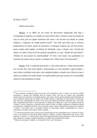 de mãos e êxtase80.


         Sendo assim temos:


         Música: A ex BRG era um misto de Movimento Organizado Hip Hop e
Comunidade Evangélica, na verdade era muito difícil saber os limites exatos de atuação de
uma ou outra, pois em alguns momentos eles eram e são ativistas em relação ao campo
religioso, e religiosos no campo político-social81. Isso tudo quer dizer que as músicas
propiciatórias do transe, apesar de possuírem a mensagem religiosa que um hino possui,
quase sempre estão ligadas a temáticas de libertação, como a relação com o Êxodo dos
judeus, ou sobre a força de fé dos profetas messiânicos, ou seja, “injeção de auto-estima”,
“diluída em uma porção de espiritualidade”. O ritmo varia muito, mas geralmente no
momento da oração torna-se ameno e configura uma “trilha sonora” da intercessão82.


         Oração: Esta é conduzida pelo pastor e varia entre palavras e frases pronunciadas
em voz bem alta, num ritmo rápido e entusiasmado, às vezes beirando a agressividade, e
mais calmo e acolhedor num outro, esta condução obedece a relação com a forma em que a
música no teclado está sendo tocada. As orações pedem para que a pessoa ou a comunidade
esteja livre dos problemas já citado.




80
   Estes elementos configuram aquilo que Lewis (1971) identificou como o “transe”, no caso da ex BRG
percebemos a atuação dos chamados dons do Espírito Santo, mas que em análise mais precipitada
caracterizaria uma possessão, do pregador (pastor) e do músico (levita), porém orientados pela formulação de
Lewis, podemos concluir que no contexto da ex BRG, apenas a experiência do transe pode ser observado,
haja vista que a manifestação dos Dons é vista como uma espécie de canal por onde Deus age, e não como
uma incorporação desse Deus. A possessão para os adeptos da ex BRG, só e vista sob o prisma da ação do
"inimigo", ou seja, é pejorativa a expressão nesse contexto. Então, a ex BRG, configura um fenômeno cultural
que apresenta a experiência do transe, sem a possessão, onde o transe é induzido por técnicas que se utilizam
a música e da oração, para se conseguir estados de dissociação mental, acompanhadas de visões e
experiências excitantes, num contexto místico-sagrado.
81
   È interessante perceber como o processo de racionalização de uma comunidade como a Torrente do Norte,
levou a um processo de divisão de poder religioso e político no plano institucional, hoje existe o líder
espiritual, o “pastor”, e o líder político, porém a divisão institucional apenas fortaleceu a falta de fronteiras
entre o político e o religioso quando transformou a ex BRG num ministério desta igreja.
82
   Oração de uma pessoa “ungida”, ou investida de “dom”, por outra pessoa.


                                                                                                             90
 