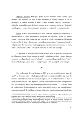 Imposição de mãos: Feita pelo pastor e pelos ministros, como o levita83, por
exemplo, este elemento do ritual é parte integrante da oração, configura a via de
propagação da energia “emanada de Deus”. A mão do pastor concentra esta energia e
redistribui entre os fiéis que se detém em preparar corpo e mente pra receber as “vibrações”
que irão pouco a pouco, dia após dia, culto após culto os conduzindo a cura e a salvação.


        Êxtase: A união destes elementos do ritual forma um conjunto que leva os fiéis a
experimentarem o êxtase observado na glossolalia, em lágrimas e gritos de “aleluia
senhor!”, o corpo do fiel é tomado por uma variação de euforia e introspecção. Muitos são
levados ao fim do ritual a dizerem qual a sensação experienciaram, “o testemunho”, onde o
fiel geralmente discorre sobre o estado de graça em que se encontrou no momento do ritual,
sobre a paz que sentiu, sobre a sensação da “presença de Deus” em seu corpo.


        A “Salvação” da qual estou me referindo, desde o título até aqui, está ligada ao fato
do indivíduo se manter liberto das mazelas sociais e atitudes que venham a por em risco sua
comunhão com Deus. Sendo assim a “salvação” é a cura mantida, pois pode haver “cura” e
“recaída” da doença. A Cura então é a via e prova para o fiel de que pode haver salvação.


                                                  III


        Esta conformação do ritual de cura na BRG serve para eu utilizar como “pano de
fundo” na discussão sobre a relação pesquisador/nativo, onde como já falei faço parte do
universo cultural do Hip Hop, mas não sou evangélico, sou ex candomblecista84, de início o
leitor pode ter pensado: “Ah! Agora ele vai falar como isso se configurou num problema
para a pesquisa dele, pois evangélicos não gostam de afro-religiosos...”, é existe um fundo
de verdade numa idéia dessa natureza, porém gostaria de lembrar, o que nunca é demais,
que estamos tratando da realidade social, que ela é muito mais complexa na prática do que

83
   O levita é ministro incumbido de conduzir os hinos e músicas executadas nos cultos, atualmente quem
ocupa este cargo é o MC Sandrão do grupo JCA, e é irmão do Pastor/DJ Ênfase.
84
   No momento em que desenvolvi estas observações, eu estava muito ligado a um terreiro de candomblé
Angola, porém hoje apesar de ainda experimentar êxtase, decorrente de técnicas religiosas, não posso me
considera “candoblecista”, apesar de nutrir grande respeito e fé nas energias naturais representada pelos
inkices. Afro-religioso e místico sim, muzenza (iniciado na tradição do Angola) não.


                                                                                                      91
 