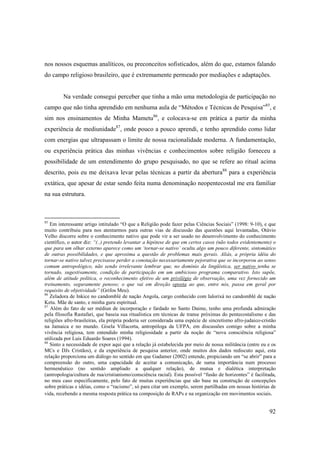 nos nossos esquemas analíticos, ou preconceitos sofisticados, além do que, estamos falando
do campo religioso brasileiro, que é extremamente permeado por mediações e adaptações.


         Na verdade consegui perceber que tinha a mão uma metodologia de participação no
campo que não tinha aprendido em nenhuma aula de “Métodos e Técnicas de Pesquisa”85, e
sim nos ensinamentos de Minha Mametu86, e colocava-se em prática a partir da minha
experiência de mediunidade87, onde pouco a pouco aprendi, e tenho aprendido como lidar
com energias que ultrapassam o limite de nossa racionalidade moderna. A fundamentação,
ou experiência prática das minhas vivências e conhecimentos sobre religião forneceu a
possibilidade de um entendimento do grupo pesquisado, no que se refere ao ritual acima
descrito, pois eu me deixava levar pelas técnicas a partir da abertura88 para a experiência
extática, que apesar de estar sendo feita numa denominação neopentecostal me era familiar
na sua estrutura.



85
   Em interessante artigo intitulado “O que a Religião pode fazer pelas Ciências Sociais” (1998: 9-10), e que
muito contribuiu para nos atentarmos para outras vias de discussão das questões aqui levantadas, Otávio
Velho discorre sobre o conhecimento nativo que pode vir a ser usado no desenvolvimento do conhecimento
científico, o autor diz: “(..) pretendo levantar a hipótese de que em certos casos (não todos evidentemente) o
que para um olhar externo aparece como um ‘tornar-se nativo’ oculta algo um pouco diferente, sintomático
de outras possibilidades, e que aproxima a questão de problemas mais gerais. Aliás, a própria idéia do
tornar-se nativo talvez precisasse perder a conotação necessariamente pejorativa que se incorporou ao senso
comum antropológico, não sendo irrelevante lembrar que, no domínio da lingüística, ser nativo tenha se
tornado, sugestivamente, condição de participação em um ambicioso programa comparativo. Isto supõe,
além de atitude política, o reconhecimento efetivo de um privilégio de observação, uma vez fornecido um
treinamento, seguramente penoso; o que vai em direção oposta ao que, entre nós, passa em geral por
requisito de objetividade” (Grifos Meu).
86
   Zeladora de Inkice no candomblé de nação Angola, cargo conhecido com Ialorixá no candomblé de nação
Ketu. Mãe de santo, e minha guru espiritual.
87
   Além do fato de ser médiun de incorporação e fardado no Santo Daime, tenho uma profunda admiração
pela filosofia Rastafari, que baseia sua ritualística em técnicas de transe próximas do pentecostalismo e das
religiões afro-brasileiras, ela própria poderia ser considerada uma espécie de sincretismo afro-judaico-cristão
na Jamaica e no mundo. Gisela Villacorta, antropóloga da UFPA, em discussões comigo sobre a minha
vivência religiosa, tem entendido minha religiosidade a partir da noção de “nova consciência religiosa”
utilizada por Luis Eduardo Soares (1994).
88
   Sinto a necessidade de expor aqui que a relação já estabelecida por meio de nossa militância (entre eu e os
MCs e DJs Cristãos), e da experiência de pesquisa anterior, onde muitos dos dados rediscuto aqui, esta
relação proporciona um diálogo no sentido em que Gadamer (2002) entende, propiciando um “se abrir” para a
compreensão do outro, uma capacidade de aceitar a comunicação, de suma importância num processo
hermenêutico (no sentido ampliado a qualquer relação), de mutua e dialética interpretação
(antropologia/cultura de rua/cristianismo/consciência racial). Esta possível “fusão de horizontes” é facilitada,
no meu caso especificamente, pelo fato de muitas experiências que são base na construção de concepções
sobre práticas e idéias, como o “racismo”, só para citar um exemplo, serem partilhadas em nossas histórias de
vida, recebendo a mesma resposta prática na composição de RAPs e na organização em movimentos sociais.


                                                                                                            92
 