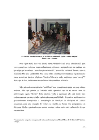 Eu fazendo uma apresentação no terreiro de candomblé Angola “Mansu Nagetu”
                                     (Foto- Artur Leandro)


        Pois vejam bem, acho que existe, nesta perspectiva que estou apresentando para
vocês, uma troca recíproca entre conhecimento religioso e antropológico, na mediada em
que digo que reconheço “semelhanças estruturais”, no sentido estrito de formas, entre o
êxtase na BRG e no Candomblé. Alio a isso então, a minha possibilidade de experimentar o
transe a partir de técnicas religiosas. Técnicas! Ou seria poder mediúnico, mana ou axé89?
Acho que os dois, cada um em sua esfera de compreensão e utilização.


        Não sei quais conseqüências “maléficas” este procedimento pode ter para minhas
análises, acho que poucas, na verdade tenho aprendido que se no estado atual da
antropologia algum “desvio” desta natureza venha a acontecer, ele será muito mais
enriquecedor do que depreciador, pois trará novas possibilidades de praticar aquilo que tem
gradativamente transportado a antropologia da condição de disciplina ou ciência
acadêmica, para uma situação de postura no mundo, na busca pela compreensão da
diferença. Minha experiência neste sentido tem tido caráter muito mais esclarecedor do que
obscurecedor.



89
  Acerca destas categorias estou pensando a luz das formulações de Marcel Mauss & H. Hubert (1974) sobre
a magia.


                                                                                                     93
 