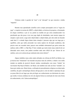 IV


       Voltemos então à questão da “cura” e da “salvação” no que concerne a minha
“angustia”.


       Durante meu aprendizado científico estive sempre preocupado com as “regras do
jogo”, o respeito às normas da ABNT, a objetividade, as técnicas de pesquisa, a formatação
de artigos científicos e por aí vai, porém na medida em que estou amadurecendo vou
percebendo que não posso viver esse jogo duplo de identidades, num mesmo espaço de
atuação e ação social, o jogo entre objetividade e subjetividade, pois não estão me fazendo
nada bem! E a atitude lógica diante desta situação é procurar algo que me traga paz e
equilíbrio, acho que tenho procurado isso numa espécie de ab-reação acadêmica, não
preciso mais me esconder tanto, parecer uma entidade sobrenatural que paira acima das
análises sobre a BRC e o Hip Hop. È bem verdade que muito deste ranço ainda há de ser
detectado neste ensaio, mas podem acreditar nada mais difícil do que “deixar de ser
católico, sem se ter certeza de que realmente não existe inferno!”.


       Alguns trabalhos meus estão sendo utilizados em oficinas de RAP em Belém, isso
já iniciou meu “tratamento” me trazendo um pouco mais de conforto, e aliado a isso tenho
tentado na medida do possível discutir minhas considerações com meus “irmãos” do
movimento Hip Hop de Belém e do Brasil, este também tem sido um bom “remédio”, na
busca por minha cura. Desta forma, a utilização de procedimentos religiosos na observação
científica, da qual a antropologia clássica advoga para si, tem me dado à esperança de que
eu possa falar de um lugar que não privilegie um conhecimento em detrimento do outro,
que minha vivencia cotidiana me sirva de alguma forma na construção de mais uma forma
de conhecimento, a da “ciência antropológica”.




                                                                                        94
 