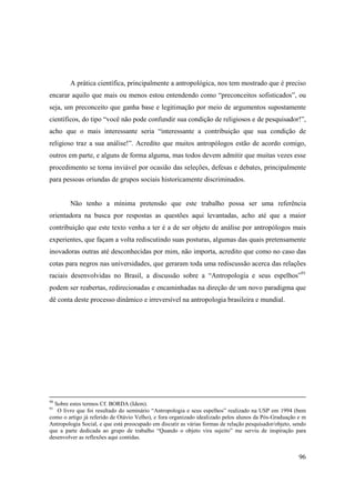 A prática científica, principalmente a antropológica, nos tem mostrado que é preciso
encarar aquilo que mais ou menos estou entendendo como “preconceitos sofisticados”, ou
seja, um preconceito que ganha base e legitimação por meio de argumentos supostamente
científicos, do tipo “você não pode confundir sua condição de religiosos e de pesquisador!”,
acho que o mais interessante seria “interessante a contribuição que sua condição de
religioso traz a sua análise!”. Acredito que muitos antropólogos estão de acordo comigo,
outros em parte, e alguns de forma alguma, mas todos devem admitir que muitas vezes esse
procedimento se torna inviável por ocasião das seleções, defesas e debates, principalmente
para pessoas oriundas de grupos sociais historicamente discriminados.


        Não tenho a mínima pretensão que este trabalho possa ser uma referência
orientadora na busca por respostas as questões aqui levantadas, acho até que a maior
contribuição que este texto venha a ter é a de ser objeto de análise por antropólogos mais
experientes, que façam a volta rediscutindo suas posturas, algumas das quais pretensamente
inovadoras outras até desconhecidas por mim, não importa, acredito que como no caso das
cotas para negros nas universidades, que geraram toda uma rediscussão acerca das relações
raciais desenvolvidas no Brasil, a discussão sobre a “Antropologia e seus espelhos”91
podem ser reabertas, redirecionadas e encaminhadas na direção de um novo paradigma que
dê conta deste processo dinâmico e irreversível na antropologia brasileira e mundial.




90
  Sobre estes termos Cf. BORDA (Idem).
91
   O livro que foi resultado do seminário “Antropologia e seus espelhos” realizado na USP em 1994 (bem
como o artigo já referido de Otávio Velho), e fora organizado idealizado pelos alunos da Pós-Graduação e m
Antropologia Social, e que está preocupado em discutir as várias formas de relação pesquisador/objeto, sendo
que a parte dedicada ao grupo de trabalho “Quando o objeto vira sujeito” me serviu de inspiração para
desenvolver as reflexões aqui contidas.


                                                                                                         96
 