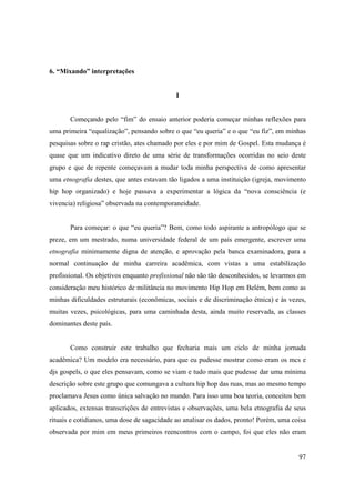 6. “Mixando” interpretações


                                             I


       Começando pelo “fim” do ensaio anterior poderia começar minhas reflexões para
uma primeira “equalização”, pensando sobre o que “eu queria” e o que “eu fiz”, em minhas
pesquisas sobre o rap cristão, ates chamado por eles e por mim de Gospel. Esta mudança é
quase que um indicativo direto de uma série de transformações ocorridas no seio deste
grupo e que de repente começavam a mudar toda minha perspectiva de como apresentar
uma etnografia destes, que antes estavam tão ligados a uma instituição (igreja, movimento
hip hop organizado) e hoje passava a experimentar a lógica da “nova consciência (e
vivencia) religiosa” observada na contemporaneidade.


       Para começar: o que “eu queria”? Bem, como todo aspirante a antropólogo que se
preze, em um mestrado, numa universidade federal de um país emergente, escrever uma
etnografia minimamente digna de atenção, e aprovação pela banca examinadora, para a
normal continuação de minha carreira acadêmica, com vistas a uma estabilização
profissional. Os objetivos enquanto profissional não são tão desconhecidos, se levarmos em
consideração meu histórico de militância no movimento Hip Hop em Belém, bem como as
minhas dificuldades estruturais (econômicas, sociais e de discriminação étnica) e às vezes,
muitas vezes, psicológicas, para uma caminhada desta, ainda muito reservada, as classes
dominantes deste país.


       Como construir este trabalho que fecharia mais um ciclo de minha jornada
acadêmica? Um modelo era necessário, para que eu pudesse mostrar como eram os mcs e
djs gospels, o que eles pensavam, como se viam e tudo mais que pudesse dar uma mínima
descrição sobre este grupo que comungava a cultura hip hop das ruas, mas ao mesmo tempo
proclamava Jesus como única salvação no mundo. Para isso uma boa teoria, conceitos bem
aplicados, extensas transcrições de entrevistas e observações, uma bela etnografia de seus
rituais e cotidianos, uma dose de sagacidade ao analisar os dados, pronto! Porém, uma coisa
observada por mim em meus primeiros reencontros com o campo, foi que eles não eram


                                                                                        97
 