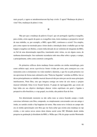 mais gospels, e agora se autodenominavam hip hop cristão. E agora? Mudanças de plano à
vista? Sim, mudanças de plano à vista.


                                               II


       Mas por que a mudança da palavra Gospel, que em português significa evangelho,
para cristão, cristo aquele da quais os evangelhos trata, traria mudança a perspectiva inicial
de meu trabalho, se, por exemplo, a BRG, agora BRC, continuava a existir? Era simples,
pois como espero ter mostrado para o leitor desde a introdução deste e trabalho que ser hip
hopper evangélico em Belém, a muito tinha deixado de ser sinônimo de integrante da BRG,
ou fiel de uma denominação específica, transitando entre várias, ou em alguns casos, de
nenhuma denominação. Isto realmente reconduziu todo meu olhar sobre o grupo, o campo,
e principalmente, sobre como construir a etnografia.


       Os primeiros reflexos desta mudança foram sentidos em minha metodologia, pois
como enfatizo aqui, novas experiências foram vividas por mim, pois começava eu a me
reencontra com o cristianismo via visão rastafari e daimista, o que fez eu pela primeira vez
me aproximar de forma mais substantiva das “Palavras Sagradas” contidas na Bíblia. Isto se
deveu principalmente ao trabalho musical desenvolvido por mim por um de meus principais
interlocutores, Preto Bira, este que integrou comigo em torno de seis meses o projeto
musical intitulado Alma Livre Sound System. O grupo de rap/reggae/dub, que existe até
hoje tinha em seu objetivo ideológico abarcar visões espirituais em geral e ligadas a
perspectiva afro-brasileira, e o rap gospel, ou cristão, não poderia ficar de fora.


       Em determinado momento eu não sabia mais se estava fazendo campo e tendo
conversas informais com Bira, compondo, ou simplesmente conversando com um amigo e
irmão, no sentido cristão e hip hoppiano do termo. Mas nesta nova vivência no campo não
era só minha aproximação com Bira que me fazia achar que existia uma mudança no rap
cristão, e sim outros novos atores deste drama social como MC Blindado desde minha
pesquisa na graduação já dissidente da BRG, e Milka que é Mc do grupo secular Mostrando




                                                                                           98
 