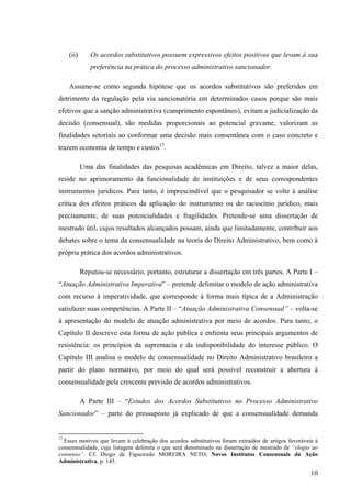 10
(ii) Os acordos substitutivos possuem expressivos efeitos positivos que levam à sua
preferência na prática do processo administrativo sancionador.
Assume-se como segunda hipótese que os acordos substitutivos são preferidos em
detrimento da regulação pela via sancionatória em determinados casos porque são mais
efetivos que a sanção administrativa (cumprimento espontâneo), evitam a judicialização da
decisão (consensual), são medidas proporcionais ao potencial gravame, valorizam as
finalidades setoriais ao conformar uma decisão mais consentânea com o caso concreto e
trazem economia de tempo e custos17
.
Uma das finalidades das pesquisas acadêmicas em Direito, talvez a maior delas,
reside no aprimoramento da funcionalidade de instituições e de seus correspondentes
instrumentos jurídicos. Para tanto, é imprescindível que o pesquisador se volte à análise
crítica dos efeitos práticos da aplicação do instrumento ou do raciocínio jurídico, mais
precisamente, de suas potencialidades e fragilidades. Pretende-se uma dissertação de
mestrado útil, cujos resultados alcançados possam, ainda que limitadamente, contribuir aos
debates sobre o tema da consensualidade na teoria do Direito Administrativo, bem como à
própria prática dos acordos administrativos.
Reputou-se necessário, portanto, estruturar a dissertação em três partes. A Parte I –
“Atuação Administrativa Imperativa” – pretende delimitar o modelo de ação administrativa
com recurso à imperatividade, que corresponde à forma mais típica de a Administração
satisfazer suas competências. A Parte II – “Atuação Administrativa Consensual” – volta-se
à apresentação do modelo de atuação administrativa por meio de acordos. Para tanto, o
Capítulo II descreve esta forma de ação pública e enfrenta seus principais argumentos de
resistência: os princípios da supremacia e da indisponibilidade do interesse público. O
Capítulo III analisa o modelo de consensualidade no Direito Administrativo brasileiro a
partir do plano normativo, por meio do qual será possível reconstruir a abertura à
consensualidade pela crescente previsão de acordos administrativos.
A Parte III – “Estudos dos Acordos Substitutivos no Processo Administrativo
Sancionador” – parte do pressuposto já explicado de que a consensualidade demanda
17
Esses motivos que levam à celebração dos acordos substitutivos foram extraídos de artigos favoráveis à
consensualidade, cuja listagem delimita o que será denominado na dissertação de mestrado de “elogio ao
consenso”. Cf. Diogo de Figueiredo MOREIRA NETO, Novos Institutos Consensuais da Ação
Administrativa, p. 145.
 