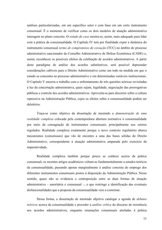 11
análises particularizadas, em um específico setor e com base em um certo instrumento
consensual. É o momento de verificar como os dois modelos de atuação administrativa
interagem no plano concreto. O estudo de caso mostra-se, assim, mais adequado para lidar
com a prática da consensualidade. O Capítulo IV tem por finalidade expor a dinâmica do
instrumento consensual termo de compromisso de cessação (TCC) no âmbito do processo
administrativo sancionador do Conselho Administrativo de Defesa Econômica (CADE) e,
assim, reconhecer os possíveis efeitos da celebração de acordos administrativos. A partir
deste paradigma de análise dos acordos substitutivos, será possível depreender
considerações cabíveis para o Direito Administrativo como um todo na medida em que o
estudo se concentra no processo administrativo e em determinadas variáveis institucionais.
O Capítulo V encerra o trabalho com o enfrentamento de três questões teóricas revisitadas
à luz da concertação administrativa, quais sejam, legalidade, negociação das prerrogativas
públicas e controle dos acordos administrativos. Aproveita-se para discorrer sobre a cultura
repressiva na Administração Pública, cujos os efeitos sobre a consensualidade podem ser
deletérios.
Traça-se como objetivo da dissertação de mestrado a demonstração de uma
realidade complexa colocada pela contemporânea abertura normativa à consensualidade
por meio da consagração de instrumentos consensuais, principalmente nos setores
regulados. Realidade complexa exatamente porque o novo contexto regulatório abarca
mecanismos (consensuais) que vão de encontro a uma das bases sólidas do Direito
Administrativo, correspondente à atuação administrativa amparada pelo exercício da
imperatividade.
Realidade complexa também porque pouco se conhece acerca da prática
consensual; os recentes artigos acadêmicos voltam-se fundamentalmente a estudos teóricos
da consensualidade, passando apenas marginalmente à análise concreta do emprego dos
diferentes instrumentos consensuais postos à disposição da Administração Pública. Nesse
sentido, quase não se evidencia a contraposição entre as duas formas de atuação
administrativa – autoritária e consensual –, o que restringe a identificação das eventuais
disfuncionalidades que a proposta da consensualidade veio a contornar.
Dessa forma, a dissertação de mestrado objetiva catalogar a agenda de debates
teóricos acerca da consensualidade e proceder à análise crítica do discurso de resistência
aos acordos administrativos, enquanto emanações consensuais atreladas à prática
 