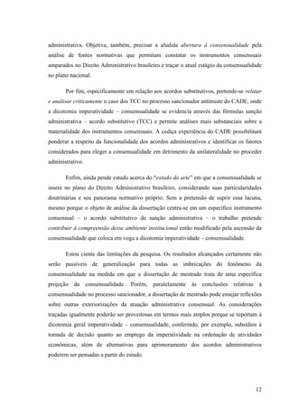 12
administrativa. Objetiva, também, precisar a aludida abertura à consensualidade pela
análise de fontes normativas que permitam constatar os instrumentos consensuais
amparados no Direito Administrativo brasileiro e traçar o atual estágio da consensualidade
no plano nacional.
Por fim, especificamente em relação aos acordos substitutivos, pretende-se relatar
e analisar criticamente o caso dos TCC no processo sancionador antitruste do CADE, onde
a dicotomia imperatividade – consensualidade se evidencia através das fórmulas sanção
administrativa – acordo substitutivo (TCC) e permite análises mais substanciais sobre a
materialidade dos instrumentos consensuais. A cediça experiência do CADE possibilitará
ponderar a respeito da funcionalidade dos acordos administrativos e identificar os fatores
considerados para eleger a consensualidade em detrimento da unilateralidade no proceder
administrativo.
Enfim, ainda pende estudo acerca do “estado da arte” em que a consensualidade se
insere no plano do Direito Administrativo brasileiro, considerando suas particularidades
doutrinárias e seu panorama normativo próprio. Sem a pretensão de suprir essa lacuna,
mesmo porque o objeto de análise da dissertação centra-se em um específico instrumento
consensual – o acordo substitutivo de sanção administrativa – o trabalho pretende
contribuir à compreensão desse ambiente institucional então modificado pela ascensão da
consensualidade que coloca em voga a dicotomia imperatividade – consensualidade.
Estou ciente das limitações da pesquisa. Os resultados alcançados certamente não
serão passíveis de generalização para todas as imbricações do fenômeno da
consensualidade na medida em que a dissertação de mestrado trata de uma específica
projeção da consensualidade. Porém, paralelamente às conclusões relativas à
consensualidade no processo sancionador, a dissertação de mestrado pode ensejar reflexões
sobre outras exteriorizações da atuação administrativa consensual. As considerações
traçadas igualmente poderão ser proveitosas em termos mais amplos porque se reportam à
dicotomia geral imperatividade – consensualidade, conferindo, por exemplo, subsídios à
tomada de decisão quanto ao emprego da imperatividade na ordenação de atividades
econômicas, além de alternativas para aprimoramento dos acordos administrativos
poderem ser pensadas a partir do estudo.
 