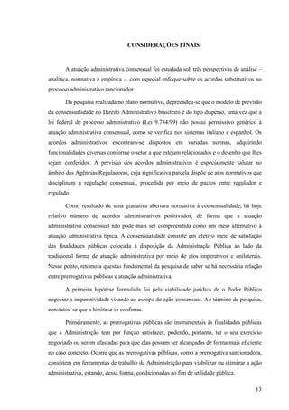 13
CONSIDERAÇÕES FINAIS
A atuação administrativa consensual foi estudada sob três perspectivas de análise –
analítica, normativa e empírica –, com especial enfoque sobre os acordos substitutivos no
processo administrativo sancionador.
Da pesquisa realizada no plano normativo, depreendeu-se que o modelo de previsão
da consensualidade no Direito Administrativo brasileiro é do tipo disperso, uma vez que a
lei federal de processo administrativo (Lei 9.784/99) não possui permissivo genérico à
atuação administrativa consensual, como se verifica nos sistemas italiano e espanhol. Os
acordos administrativos encontram-se dispostos em variadas normas, adquirindo
funcionalidades diversas conforme o setor a que estejam relacionados e o desenho que lhes
sejam conferidos. A previsão dos acordos administrativos é especialmente salutar no
âmbito das Agências Reguladoras, cuja significativa parcela dispõe de atos normativos que
disciplinam a regulação consensual, procedida por meio de pactos entre regulador e
regulado.
Como resultado de uma gradativa abertura normativa à consensualidade, há hoje
relativo número de acordos administrativos positivados, de forma que a atuação
administrativa consensual não pode mais ser compreendida como um meio alternativo à
atuação administrativa típica. A consensualidade consiste em efetivo meio de satisfação
das finalidades públicas colocada à disposição da Administração Pública ao lado da
tradicional forma de atuação administrativa por meio de atos imperativos e unilaterais.
Nesse ponto, retomo a questão fundamental da pesquisa de saber se há necessária relação
entre prerrogativas públicas e atuação administrativa.
A primeira hipótese formulada foi pela viabilidade jurídica de o Poder Público
negociar a imperatividade visando ao escopo de ação consensual. Ao término da pesquisa,
constatou-se que a hipótese se confirma.
Primeiramente, as prerrogativas públicas são instrumentais às finalidades públicas
que a Administração tem por função satisfazer, podendo, portanto, ter o seu exercício
negociado ou serem afastadas para que elas possam ser alcançadas de forma mais eficiente
no caso concreto. Ocorre que as prerrogativas públicas, como a prerrogativa sancionadora,
consistem em ferramentas de trabalho da Administração para viabilizar ou otimizar a ação
administrativa, estando, dessa forma, condicionadas ao fim de utilidade pública.
 