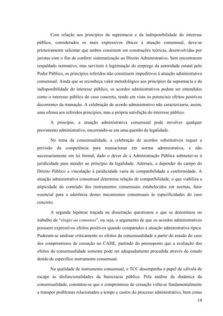 14
Com relação aos princípios da supremacia e da indisponibilidade do interesse
público, considerados os mais expressivos óbices à atuação consensual, deve-se
primeiramente salientar que ambos consistem em construções teóricas, desenvolvidas por
juristas com o fim de conferir sistematização ao Direito Administrativo. Sem encontrarem
respaldado normativo, mas servirem à legitimação do emprego da autoridade estatal pelo
Poder Público, os princípios referidos não constituem impeditivos à atuação administrativa
consensual. Ainda que se reconheça valor metodológico aos princípios da supremacia e da
indisponibilidade do interesse público, os acordos administrativos podem ser entendidos
como o interesse público do caso concreto, tendo em vista os potenciais efeitos positivos
decorrentes da transação. A celebração de acordo administrativo não caracterizaria, assim,
uma ofensa aos referidos princípios, mas a própria satisfação do interesse público.
A princípio, a atuação administrativa consensual pode envolver qualquer
provimento administrativo, encerrando-se em uma questão de legalidade.
No tema da consensualidade, a celebração de acordos substitutivos requer a
previsão da competência para transacionar em norma administrativa, e não
necessariamente em lei formal, dado o dever de a Administração Pública submeter-se à
juridicidade para atender ao princípio da legalidade. Ademais, a depender do campo do
Direito Público a vinculação à juridicidade varia de compatibilidade a conformidade. A
atuação administrativa consensual determina relação de compatibilidade, o que viabiliza a
atipicidade do conteúdo dos instrumentos consensuais estabelecidos em normas, fator
essencial para a aderência destes mecanismos consensuais às especificidades do caso
concreto.
A segunda hipótese traçada na dissertação questionou o que se denominou no
trabalho de “elogio ao consenso”, ou seja, o argumento de que os acordos administrativos
possuem expressivos efeitos positivos quando comparados à atuação administrativa típica.
Puderam-se analisar criticamente os efeitos da consensualidade a partir do estudo do caso
dos compromissos de cessação no CADE, partindo do pressuposto que a avaliação dos
efeitos da consensualidade somente pode ser adequadamente procedida através do estudo
detido de específico instrumento consensual.
Na qualidade de instrumento consensual, o TCC desempenha o papel de válvula de
escape às disfuncionalidades da burocracia pública. Pela análise da dinâmica da
consensualidade, constatou-se que o compromisso de cessação volta-se fundamentalmente
a transpor problemas relacionados a tempo e custos do processo administrativo, bem como
 