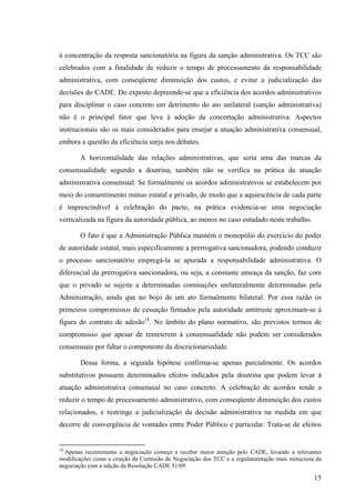 15
à concentração da resposta sancionatória na figura da sanção administrativa. Os TCC são
celebrados com a finalidade de reduzir o tempo de processamento da responsabilidade
administrativa, com conseqüente diminuição dos custos, e evitar a judicialização das
decisões do CADE. Do exposto depreende-se que a eficiência dos acordos administrativos
para disciplinar o caso concreto em detrimento do ato unilateral (sanção administrativa)
não é o principal fator que leva à adoção da concertação administrativa. Aspectos
institucionais são os mais considerados para ensejar a atuação administrativa consensual,
embora a questão da eficiência surja nos debates.
A horizontalidade das relações administrativas, que seria uma das marcas da
consensualidade segundo a doutrina, também não se verifica na prática da atuação
administrativa consensual. Se formalmente os acordos administrativos se estabelecem por
meio do consentimento mútuo estatal e privado, de modo que a aquiescência de cada parte
é imprescindível à celebração do pacto, na prática evidencia-se uma negociação
verticalizada na figura da autoridade pública, ao menos no caso estudado neste trabalho.
O fato é que a Administração Pública mantém o monopólio do exercício do poder
de autoridade estatal, mais especificamente a prerrogativa sancionadora, podendo conduzir
o processo sancionatório empregá-la se apurada a responsabilidade administrativa. O
diferencial da prerrogativa sancionadora, ou seja, a constante ameaça da sanção, faz com
que o privado se sujeite a determinadas cominações unilateralmente determinadas pela
Administração, ainda que no bojo de um ato formalmente bilateral. Por essa razão os
primeiros compromissos de cessação firmados pela autoridade antitruste aproximam-se à
figura do contrato de adesão18
. No âmbito do plano normativo, são previstos termos de
compromisso que apesar de remeterem à consensualidade não podem ser considerados
consensuais por faltar o componente da discricionariedade.
Dessa forma, a segunda hipótese confirma-se apenas parcialmente. Os acordos
substitutivos possuem determinados efeitos indicados pela doutrina que podem levar à
atuação administrativa consensual no caso concreto. A celebração de acordos tende a
reduzir o tempo de processamento administrativo, com conseqüente diminuição dos custos
relacionados, e restringe a judicialização da decisão administrativa na medida em que
decorre de convergência de vontades entre Poder Público e particular. Trata-se de efeitos
18
Apenas recentemente a negociação começa a receber maior atenção pelo CADE, levando a relevantes
modificações como a criação da Comissão de Negociação dos TCC e a regulamentação mais minuciosa da
negociação com a edição da Resolução CADE 51/09.
 