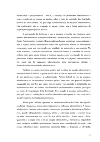 16
institucionais e procedimentais. Todavia, a eficiência do provimento administrativo é
pouco considerada na tomada de decisão sobre o meio de satisfação das finalidades
públicas no caso concreto. No que tange à horizontalidade das relações administrativas,
esta praticamente não se evidencia no campo prático ante a baixa valorização da
negociação das prerrogativas públicas.
A averiguação das hipóteses e toda a pesquisa procedida para realização deste
trabalho demonstram que a consensualidade não é um mecanismo estranho ou inovador no
Direito Administrativo brasileiro. Houve gradativa abertura normativa à consensualidade e
hoje o regime jurídico-administrativo conta com significativo número de instrumentos
consensuais, ainda que concentrados nas atividades de autorização e sancionatória. Na
seara acadêmica, a atuação administrativa consensual também é explorada em estudos,
embora maior parte esteja limitada a pontuais aspectos como investigação da natureza
jurídica dos acordos administrativos e fatores que levaram à recepção da consensualidade.
Em suma, não há necessário relacionamento entre prerrogativas públicas e
desenvolvimento das atividades administrativas.
Também a pesquisa demonstra, porém, que a prática da atuação administrativa
consensual ainda é limitada. Algumas justificativas podem ser apontadas, como a ausência
de um permissivo genérico à Administração Pública federal na lei de processo
administrativo ou em documento normativo próprio, bem como uma possível disciplina
inadequada dos acordos, por vezes excessivamente burocratizada e concentrada em
mecanismos formais. No entanto, isso demandaria estudos empíricos próprios, que fogem
ao objeto de investigação desta dissertação. Com relação à atividade sancionatória, o
principal entrave à celebração de acordos substitutivos corresponde à cultura repressiva
que prevalece nas instituições administrativas.
Alertar para a cultura repressiva no aparato burocrático do Estado não significa
proclamar a falência da sanção como mecanismo de ordenação administrativa. A sanção
administrativa é um dos mais relevantes instrumentos que dispõe a Administração Pública,
pois, quando adequadamente manejada, afirma a autoridade estatal e previne novas
infrações administrativas em razão de seu efeito simbólico, dentre outros efeitos.
Questiona-se a sanção como o fim da atuação administrativa, a repressão da impunidade
como escopo da atividade administrativa. Somente com a consideração da sanção e do
acordo substitutivo como mecanismos igualmente hábeis a disciplinar as atividades
 