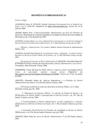 18
REFERÊNCIAS BIBLIOGRÁFICAS
Livros e artigos
ACKERMAN, Bruce & STEWART, Richard. Reforming Environmental Law in Stanford Law
Review. vol. 37. 1984-1985. Disponível em http://www.heinonline.org. Acesso em 14 de
julho de 2009.
ADAMI, Mateus Piva. A Discricionariedade Administrativa em Face do Princípio da
Eficiência. Dissertação de mestrado defendida na Faculdade de Direito da Universidade de
São Paulo no dia 13 de dezembro de 2007.
ALFONSO, Luciano Parejo. Los Actos Administrativos Consensuales en el Derecho Español in
Revista de Direito Constitucional & Administrativo. nº 13. Belo Horizonte, Fórum, jul./set. 2003.
_____. Eficacia y Administración. Tres estudios. Madrid: Instituto Nacional de Administración
Publica, 1995.
ALMEIDA, Fernando Dias Menezes de. Considerações sobre a “Regulação” no Direito Positivo
Brasileiro in Revista de Direito Público da Economia. vol. 12. Belo Horizonte: Fórum, out./dez.
2005.
_____. Mecanismos de Consenso no Direito Administrativo in ARAGÃO, Alexandre Santos de
& MARQUES NETO, Floriano de Azevedo (coord.), Direito Administrativo e seus Novos
Paradigmas. Belo Horizonte: Fórum, 2008.
ANDERSON, Lloyd. Mocking the Public Interest: congress restores meaningful judicial
review of government antitrust consent decree. Disponível em
http://papers.ssrn.com/sol3/papers.cfm?abstract_id=899864. Acesso em 18 de novembro
de 2008.
ARAGÃO, Alexandre Santos de. Agências Reguladoras e a Evolução do Direito
Administrativo Econômico. 2ª ed. Rio de Janeiro, Forense, 2006.
_____. O Princípio da Eficiência in Revista Brasileira de Direito Público, vol. 4. Belo
Horizonte, Fórum, jan./fev. 2004.
_____. A “Supremacia do Interesse Público” no Advento do Estado de Direito e na
Hermenêutica do Direito Público Contemporâneo in Revista Forense. vol. 387. Rio de
Janeiro: Forense, set./out. 2006.
_____. A Consensualidade no Direito Administrativo: acordos regulatórios e contratos
administrativos in Revista de Direito do Estado. vol. 1. Rio de Janeiro: Renovar, jan./mar.
2006.
_____. A Concepção Pós-Positivista do Princípio da Legalidade in Revista de Direito
Administrativo. vol. 236. Rio de Janeiro: Renovar, mar./jun. 2005.
ARAÚJO, Edmir Netto de. Curso de Direito Administrativo. 3ª ed. São Paulo, Saraiva,
2007.
 