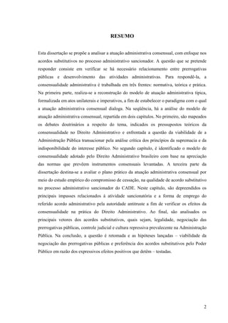 2
RESUMO
Esta dissertação se propõe a analisar a atuação administrativa consensual, com enfoque nos
acordos substitutivos no processo administrativo sancionador. A questão que se pretende
responder consiste em verificar se há necessário relacionamento entre prerrogativas
públicas e desenvolvimento das atividades administrativas. Para respondê-la, a
consensualidade administrativa é trabalhada em três frentes: normativa, teórica e prática.
Na primeira parte, realiza-se a reconstrução do modelo de atuação administrativa típica,
formalizada em atos unilaterais e imperativos, a fim de estabelecer o paradigma com o qual
a atuação administrativa consensual dialoga. Na seqüência, há a análise do modelo de
atuação administrativa consensual, repartida em dois capítulos. No primeiro, são mapeados
os debates doutrinários a respeito do tema, indicados os pressupostos teóricos da
consensualidade no Direito Administrativo e enfrentada a questão da viabilidade de a
Administração Pública transacionar pela análise crítica dos princípios da supremacia e da
indisponibilidade do interesse público. No segundo capítulo, é identificado o modelo de
consensualidade adotado pelo Direito Administrativo brasileiro com base na apreciação
das normas que prevêem instrumentos consensuais levantadas. A terceira parte da
dissertação destina-se a avaliar o plano prático da atuação administrativa consensual por
meio do estudo empírico do compromisso de cessação, na qualidade de acordo substitutivo
no processo administrativo sancionador do CADE. Neste capítulo, são depreendidos os
principais impasses relacionados à atividade sancionatória e a forma de emprego do
referido acordo administrativo pela autoridade antitruste a fim de verificar os efeitos da
consensualidade na prática do Direito Administrativo. Ao final, são analisados os
principais vetores dos acordos substitutivos, quais sejam, legalidade, negociação das
prerrogativas públicas, controle judicial e cultura repressiva prevalecente na Administração
Pública. Na conclusão, a questão é retomada e as hipóteses lançadas – viabilidade da
negociação das prerrogativas públicas e preferência dos acordos substitutivos pelo Poder
Público em razão dos expressivos efeitos positivos que detêm – testadas.
 
