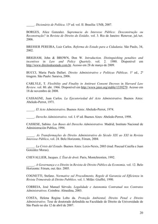 20
_____. Dicionário de Política. 13ª ed. vol. II. Brasília: UNB, 2007.
BORGES, Alice Gonzalez. Supremacia do Interesse Público: Desconstrução ou
Reconstrução? in Revista de Direito do Estádio. vol. 3. Rio de Janeiro: Renovar, jul./set.
2006.
BRESSER PEREIRA, Luiz Carlos. Reforma do Estado para a Cidadania. São Paulo, 34,
2002.
BRIGHAM, John & BROWN, Don W. Introduction. Distinguishing penalties and
incentives in Law and Policy Quartely. vol. 2. 1980. Disponível em
http://www.direitodoestado.com.br. Acesso em 28 de março de 2009.
BUCCI, Maria Paula Dallari. Direito Administrativo e Políticas Públicas. 1ª ed., 2ª
tiragem. São Paulo: Saraiva, 2006.
CARLYLE, T. Flexibility and Finality in Antitrust Consent Decrees in Harvard Law
Review. vol. 80. abr. 1966. Disponível em http://www.jstor.org/stable/1339279. Acesso em
18 de novembro de 2008.
CASSAGNE, Juan Carlos. La Ejecutoriedad del Acto Administrativo. Buenos Aires:
Abeledo-Perrot, 1971.
_____. El Acto Administrativo. Buenos Aires: Abeledo-Perrot, 1974.
_____. Derecho Administrativo. vol. I. 6ª ed. Buenos Aires: Abeledo-Perrot, 1998.
CASSESE, Sabino. Las Bases del Derecho Administrativo. Madrid, Instituto Nacional de
Administración Publica, 1994.
_____. As Transformações do Direito Administrativo do Século XIX ao XXI in Revista
Interesse Público, vol. 24. Belo Horizonte, Fórum, 2004.
_____. La Crisis del Estado. Buenos Aires: Lexis-Nexis, 2003 (trad. Pascual Caiella e Juan
González Moras).
CHEVALLIER, Jacques. L’État de droit. Paris, Montchrestien, 1992.
_____. A Governança e o Direito in Revista de Direito Público da Economia. vol. 12. Belo
Horizonte: Fórum, out./dez. 2005.
COGNETTI, Stefano. Normative sul Procedimento, Regole di Garanzia ed Efficienza in
Rivista Trimestrale di Diritto Pubblico. vol. 1. Milão: Giuffrè, 1990.
CORREIA, José Manuel Sérvulo. Legalidade e Autonomia Contratual nos Contratos
Administrativos. Coimbra: Almedina, 2003.
COSTA, Helena Regina Lobo da. Proteção Ambiental, Direito Penal e Direito
Administrativo. Tese de doutorado defendida na Faculdade de Direito da Universidade de
São Paulo no dia 12 de abril de 2007.
 
