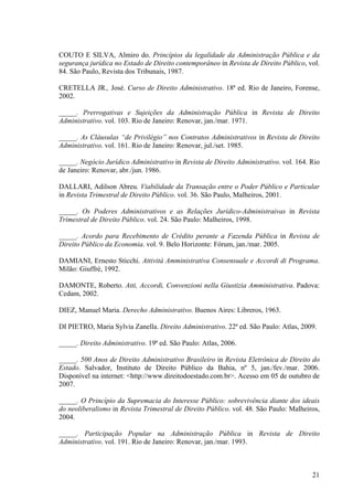 21
COUTO E SILVA, Almiro do. Princípios da legalidade da Administração Pública e da
segurança jurídica no Estado de Direito contemporâneo in Revista de Direito Público, vol.
84. São Paulo, Revista dos Tribunais, 1987.
CRETELLA JR., José. Curso de Direito Administrativo. 18ª ed. Rio de Janeiro, Forense,
2002.
_____. Prerrogativas e Sujeições da Administração Pública in Revista de Direito
Administrativo. vol. 103. Rio de Janeiro: Renovar, jan./mar. 1971.
_____. As Cláusulas “de Privilégio” nos Contratos Administrativos in Revista de Direito
Administrativo. vol. 161. Rio de Janeiro: Renovar, jul./set. 1985.
_____. Negócio Jurídico Administrativo in Revista de Direito Administrativo. vol. 164. Rio
de Janeiro: Renovar, abr./jun. 1986.
DALLARI, Adilson Abreu. Viabilidade da Transação entre o Poder Público e Particular
in Revista Trimestral de Direito Público. vol. 36. São Paulo, Malheiros, 2001.
_____. Os Poderes Administrativos e as Relações Jurídico-Administraivas in Revista
Trimestral de Direito Público. vol. 24. São Paulo: Malheiros, 1998.
_____. Acordo para Recebimento de Crédito perante a Fazenda Pública in Revista de
Direito Público da Economia. vol. 9. Belo Horizonte: Fórum, jan./mar. 2005.
DAMIANI, Ernesto Sticchi. Attività Amministrativa Consensuale e Accordi di Programa.
Milão: Giuffrè, 1992.
DAMONTE, Roberto. Atti, Accordi, Convenzioni nella Giustizia Amministrativa. Padova:
Cedam, 2002.
DIEZ, Manuel Maria. Derecho Administrativo. Buenos Aires: Libreros, 1963.
DI PIETRO, Maria Sylvia Zanella. Direito Administrativo. 22ª ed. São Paulo: Atlas, 2009.
_____. Direito Administrativo. 19ª ed. São Paulo: Atlas, 2006.
_____. 500 Anos de Direito Administrativo Brasileiro in Revista Eletrônica de Direito do
Estado. Salvador, Instituto de Direito Público da Bahia, nº 5, jan./fev./mar. 2006.
Disponível na internet: <http://www.direitodoestado.com.br>. Acesso em 05 de outubro de
2007.
_____. O Princípio da Supremacia do Interesse Público: sobrevivência diante dos ideais
do neoliberalismo in Revista Trimestral de Direito Público. vol. 48. São Paulo: Malheiros,
2004.
_____. Participação Popular na Administração Pública in Revista de Direito
Administrativo. vol. 191. Rio de Janeiro: Renovar, jan./mar. 1993.
 