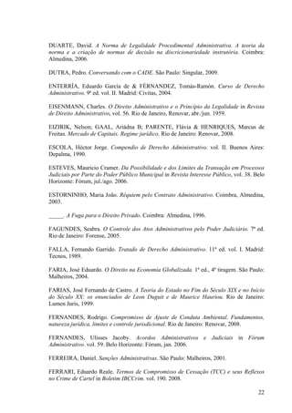 22
DUARTE, David. A Norma de Legalidade Procedimental Administrativa. A teoria da
norma e a criação de normas de decisão na discricionariedade instrutória. Coimbra:
Almedina, 2006.
DUTRA, Pedro. Conversando com o CADE. São Paulo: Singular, 2009.
ENTERRÍA, Eduardo García de & FÉRNANDEZ, Tomás-Ramón. Curso de Derecho
Administrativo. 9ª ed. vol. II. Madrid: Civitas, 2004.
EISENMANN, Charles. O Direito Administrativo e o Princípio da Legalidade in Revista
de Direito Administrativo, vol. 56. Rio de Janeiro, Renovar, abr./jun. 1959.
EIZIRIK, Nelson; GAAL, Ariádna B; PARENTE, Flávia & HENRIQUES, Marcus de
Freitas. Mercado de Capitais. Regime jurídico. Rio de Janeiro: Renovar, 2008.
ESCOLA, Héctor Jorge. Compendio de Derecho Administrativo. vol. II. Buenos Aires:
Depalma, 1990.
ESTEVES, Mauricio Cramer. Da Possibilidade e dos Limites da Transação em Processos
Judiciais por Parte do Poder Público Municipal in Revista Interesse Público, vol. 38. Belo
Horizonte: Fórum, jul./ago. 2006.
ESTORNINHO, Maria João. Réquiem pelo Contrato Administrativo. Coimbra, Almedina,
2003.
_____. A Fuga para o Direito Privado. Coimbra: Almedina, 1996.
FAGUNDES, Seabra. O Controle dos Atos Administrativos pelo Poder Judiciário. 7ª ed.
Rio de Janeiro: Forense, 2005.
FALLA, Fernando Garrido. Tratado de Derecho Administrativo. 11ª ed. vol. I. Madrid:
Tecnos, 1989.
FARIA, José Eduardo. O Direito na Economia Globalizada. 1ª ed., 4ª tiragem. São Paulo:
Malheiros, 2004.
FARIAS, José Fernando de Castro. A Teoria do Estado no Fim do Século XIX e no Início
do Século XX: os enunciados de Leon Duguit e de Maurice Hauriou. Rio de Janeiro:
Lumen Juris, 1999.
FERNANDES, Rodrigo. Compromisso de Ajuste de Conduta Ambiental. Fundamentos,
natureza jurídica, limites e controle jurisdicional. Rio de Janeiro: Renovar, 2008.
FERNANDES, Ulisses Jacoby. Acordos Administrativos e Judiciais in Fórum
Administrativo. vol. 59. Belo Horizonte: Fórum, jan. 2006.
FERREIRA, Daniel. Sanções Administrativas. São Paulo: Malheiros, 2001.
FERRARI, Eduardo Reale. Termos de Compromisso de Cessação (TCC) e seus Reflexos
no Crime de Cartel in Boletim IBCCrim. vol. 190. 2008.
 