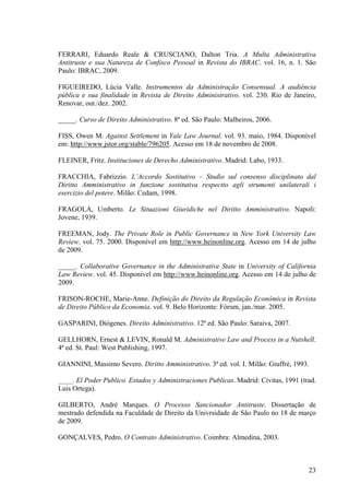 23
FERRARI, Eduardo Reale & CRUSCIANO, Dalton Tria. A Multa Administrativa
Antitruste e sua Natureza de Confisco Pessoal in Revista do IBRAC. vol. 16, n. 1. São
Paulo: IBRAC, 2009.
FIGUEIREDO, Lúcia Valle. Instrumentos da Administração Consensual. A audiência
pública e sua finalidade in Revista de Direito Administrativo. vol. 230. Rio de Janeiro,
Renovar, out./dez. 2002.
_____. Curso de Direito Administrativo. 8ª ed. São Paulo: Malheiros, 2006.
FISS, Owen M. Against Settlement in Yale Law Journal. vol. 93. maio, 1984. Disponível
em: http://www.jstor.org/stable/796205. Acesso em 18 de novembro de 2008.
FLEINER, Fritz. Instituciones de Derecho Administrativo. Madrid: Labo, 1933.
FRACCHIA, Fabrizzio. L’Accordo Sostitutivo – Studio sul consenso disciplinato dal
Diritto Amministrativo in funzione sostitutiva respectto agli strumenti unilaterali i
esercizio del potere. Milão: Cedam, 1998.
FRAGOLA, Umberto. Le Situazioni Giuridiche nel Diritto Amministrativo. Napoli:
Jovene, 1939.
FREEMAN, Jody. The Private Role in Public Governance in New York University Law
Review. vol. 75. 2000. Disponível em http://www.heinonline.org. Acesso em 14 de julho
de 2009.
_____. Collaborative Governance in the Administrative State in University of California
Law Review. vol. 45. Disponível em http://www.heinonline.org. Acesso em 14 de julho de
2009.
FRISON-ROCHE, Marie-Anne. Definição do Direito da Regulação Econômica in Revista
de Direito Público da Economia. vol. 9. Belo Horizonte: Fórum, jan./mar. 2005.
GASPARINI, Diógenes. Direito Administrativo. 12ª ed. São Paulo: Saraiva, 2007.
GELLHORN, Ernest & LEVIN, Ronald M. Administrative Law and Process in a Nutshell.
4ª ed. St. Paul: West Publishing, 1997.
GIANNINI, Massimo Severo. Diritto Amministrativo. 3ª ed. vol. I. Milão: Giuffrè, 1993.
_____. El Poder Publico. Estados y Administraciones Publicas. Madrid: Civitas, 1991 (trad.
Luis Ortega).
GILBERTO, André Marques. O Processo Sancionador Antitruste. Dissertação de
mestrado defendida na Faculdade de Direito da Univrsidade de São Paulo no 18 de março
de 2009.
GONÇALVES, Pedro. O Contrato Administrativo. Coimbra: Almedina, 2003.
 
