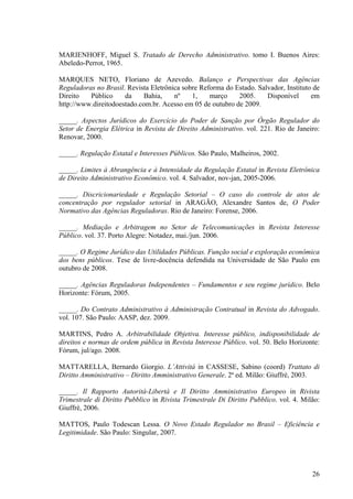 26
MARIENHOFF, Miguel S. Tratado de Derecho Administrativo. tomo I. Buenos Aires:
Abeledo-Perrot, 1965.
MARQUES NETO, Floriano de Azevedo. Balanço e Perspectivas das Agências
Reguladoras no Brasil. Revista Eletrônica sobre Reforma do Estado. Salvador, Instituto de
Direito Público da Bahia, nº 1, março 2005. Disponível em
http://www.direitodoestado.com.br. Acesso em 05 de outubro de 2009.
_____. Aspectos Jurídicos do Exercício do Poder de Sanção por Órgão Regulador do
Setor de Energia Elétrica in Revista de Direito Administrativo. vol. 221. Rio de Janeiro:
Renovar, 2000.
_____. Regulação Estatal e Interesses Públicos. São Paulo, Malheiros, 2002.
_____. Limites à Abrangência e à Intensidade da Regulação Estatal in Revista Eletrônica
de Direito Administrativo Econômico. vol. 4. Salvador, nov-jan, 2005-2006.
_____. Discricionariedade e Regulação Setorial – O caso do controle de atos de
concentração por regulador setorial in ARAGÃO, Alexandre Santos de, O Poder
Normativo das Agências Reguladoras. Rio de Janeiro: Forense, 2006.
_____. Mediação e Arbitragem no Setor de Telecomunicações in Revista Interesse
Público. vol. 37. Porto Alegre: Notadez, mai./jun. 2006.
_____. O Regime Jurídico das Utilidades Públicas. Função social e exploração econômica
dos bens públicos. Tese de livre-docência defendida na Universidade de São Paulo em
outubro de 2008.
_____. Agências Reguladoras Independentes – Fundamentos e seu regime jurídico. Belo
Horizonte: Fórum, 2005.
_____. Do Contrato Administrativo à Administração Contratual in Revista do Advogado.
vol. 107. São Paulo: AASP, dez. 2009.
MARTINS, Pedro A. Arbitrabilidade Objetiva. Interesse público, indisponibilidade de
direitos e normas de ordem pública in Revista Interesse Público. vol. 50. Belo Horizonte:
Fórum, jul/ago. 2008.
MATTARELLA, Bernardo Giorgio. L’Attivitá in CASSESE, Sabino (coord) Trattato di
Diritto Amministrativo – Diritto Amministrativo Generale. 2ª ed. Milão: Giuffrè, 2003.
_____. Il Rapporto Autorità-Libertà e Il Diritto Amministrativo Europeo in Rivista
Trimestrale di Diritto Pubblico in Rivista Trimestrale Di Diritto Pubblico. vol. 4. Milão:
Giuffrè, 2006.
MATTOS, Paulo Todescan Lessa. O Novo Estado Regulador no Brasil – Eficiência e
Legitimidade. São Paulo: Singular, 2007.
 