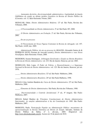 27
_____. Autonomia decisória, discricionariedade administrativa e legitimidade da função
reguladora do estado no debate jurídico brasileiro in Revista de Direito Público da
Economia. vol. 12. Belo Horizonte: Fórum, 2003.
MEDAUAR, Odete. Direito Administrativo Moderno. 12ª ed. São Paulo, Revista dos
Tribunais, 2008.
_____. A Processualidade no Direito Administrativo. 2ª ed. São Paulo: RT, 2008.
_____. O Direito Administrativo em Evolução. 2ª ed. São Paulo, Revista dos Tribunais,
2003.
_____. Do ato ao processo
_____. O Florescimento de Novas Figuras Contratais in Revista do Advogado. vol. 197.
São Paulo: AASP, dez. 2009.
_____. Administração Pública: do ato ao processo in ARAGÃO, Alexandre Santos de &
MARQUES NETO, Floriano de Azevedo (coord.), Direito Administrativo e seus Novos
Paradigmas. Belo Horizonte: Fórum, 2008.
MEDEIROS, Suzana Domingues. Arbitragem Envolvendo o Estado no Direito Brasileiro
in Revista de Direito Administrativo. vol. 233. Rio de Janeiro: Renovar, jul./set. 2003.
MEIRELLES, Hely Lopes. O Poder de Polícia, o Desenvolvimento e a Segurança
Nacional in Revista de Direito Administrativo. vol. 125. Rio de Janeiro, Renovar, jul./set.
1976.
_____. Direito Administrativo Brasileiro. 32ª ed. São Paulo: Malheiros, 2006.
_____. Direito Administrativo Brasileiro. 24ª ed. São Paulo:Malheros, 1998.
MELLO, Celso Antônio Bandeira de. Curso de Direito Administrativo. 25ª ed. São Paulo,
Malheiros, 2008.
_____. Elementos de Direito Administrativo. São Paulo, Revista dos Tribunais, 1980.
_____. Discricionariedade e Controle Jurisdicional. 2ª ed., 8ª tiragem. São Paulo:
Malheiros, 2007.
MELLO, Rafael Munhoz de. Princípios Constitucionais de Direito Administrativo
Sancionador. As sanções administrativas à luz da Constituição de 1988. São Paulo:
Malheiros, 2007.
MODESTO, Paulo. Participação Popular na Administração Pública: mecanismos de
operacionalização in Revista Eletrônica de Direito do Estado. Salvador, Instituto de
Direito Público da Bahia, nº 2, abr./jun., 2005. Disponível em:
http://www.direitodoestado.com.br. Acesso em 10 de janeiro de 2010.
 