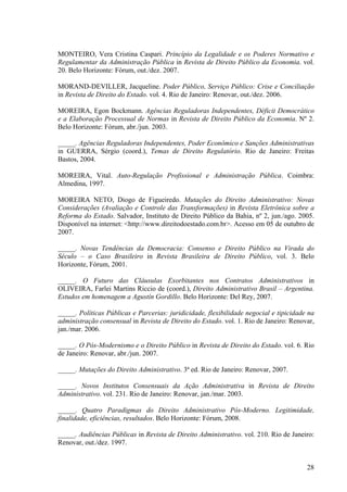 28
MONTEIRO, Vera Cristina Caspari. Princípio da Legalidade e os Poderes Normativo e
Regulamentar da Administração Pública in Revista de Direito Público da Economia. vol.
20. Belo Horizonte: Fórum, out./dez. 2007.
MORAND-DEVILLER, Jacqueline. Poder Público, Serviço Público: Crise e Conciliação
in Revista de Direito do Estado. vol. 4. Rio de Janeiro: Renovar, out./dez. 2006.
MOREIRA, Egon Bockmann. Agências Reguladoras Independentes, Déficit Democrático
e a Elaboração Processual de Normas in Revista de Direito Público da Economia. Nº 2.
Belo Horizonte: Fórum, abr./jun. 2003.
_____. Agências Reguladoras Independentes, Poder Econômico e Sanções Administrativas
in GUERRA, Sérgio (coord.), Temas de Direito Regulatório. Rio de Janeiro: Freitas
Bastos, 2004.
MOREIRA, Vital. Auto-Regulação Profissional e Administração Pública. Coimbra:
Almedina, 1997.
MOREIRA NETO, Diogo de Figueiredo. Mutações do Direito Administrativo: Novas
Considerações (Avaliação e Controle das Transformações) in Revista Eletrônica sobre a
Reforma do Estado. Salvador, Instituto de Direito Público da Bahia, nº 2, jun./ago. 2005.
Disponível na internet: <http://www.direitodoestado.com.br>. Acesso em 05 de outubro de
2007.
_____. Novas Tendências da Democracia: Consenso e Direito Público na Virada do
Século – o Caso Brasileiro in Revista Brasileira de Direito Público, vol. 3. Belo
Horizonte, Fórum, 2001.
_____. O Futuro das Cláusulas Exorbitantes nos Contratos Administrativos in
OLIVEIRA, Farlei Martins Riccio de (coord.), Direito Administrativo Brasil – Argentina.
Estudos em homenagem a Agustín Gordillo. Belo Horizonte: Del Rey, 2007.
_____. Políticas Públicas e Parcerias: juridicidade, flexibilidade negocial e tipicidade na
administração consensual in Revista de Direito do Estado. vol. 1. Rio de Janeiro: Renovar,
jan./mar. 2006.
_____. O Pós-Modernismo e o Direito Público in Revista de Direito do Estado. vol. 6. Rio
de Janeiro: Renovar, abr./jun. 2007.
_____. Mutações do Direito Administrativo. 3ª ed. Rio de Janeiro: Renovar, 2007.
_____. Novos Institutos Consensuais da Ação Administrativa in Revista de Direito
Administrativo. vol. 231. Rio de Janeiro: Renovar, jan./mar. 2003.
_____. Quatro Paradigmas do Direito Administrativo Pós-Moderno. Legitimidade,
finalidade, eficiências, resultados. Belo Horizonte: Fórum, 2008.
_____. Audiências Públicas in Revista de Direito Administrativo. vol. 210. Rio de Janeiro:
Renovar, out./dez. 1997.
 