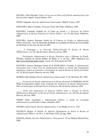 29
NICOSIA, Fabio Massimo. Potere ed Eccesso di Potere nell’Attivitá Amministrativa Non
Discrezionale. Napoli: Jovene Editore, 1991.
NIETO, Alejandro. Derecho Administraivo Sancionador. Madrid: Tecnos, 1993.
NOGUEIRA, Márcio Franklin. Transação Penal. São Paulo: Malheiros, 2003.
OLIVEIRA, Fernando Andrade de. O Poder do Estado e o Exercício da Polícia
Administrativa in Revista Trimestral de Direito Público. vol. 29. São Paulo: Malheiros,
2000.
OLIVEIRA, Gustavo Henrique Justino de. O Contrato de Gestão na Administração
Pública Brasileira. Tese de doutorado defendida na Faculdade de Direito da Universidade
de São Paulo no dia cinco de maio de 2005.
_____. A Arbitragem e as Parcerias Público-Privadas in Revista de Direito
Administrativo, vol. 241. Rio de Janeiro, Renovar, jul./set. 2005.
_____. Participação Administrativa in Revista Eletrônica sobre a Reforma do Estado.
Salvador, Instituto de Direito Público da Bahia, nº 3, set./Nov. 2005. Disponível em
http://www.direitodoestado.com.br. Acesso em 10 de janeiro de 2010.
OLIVEIRA, Gustavo Henrique Justino de & SCHWANKA, Cristiane. A Administração
Consensual como a Nova Face da Administração Pública no Século XXI: fundamentos
dogmáticos, formas de expressão e instrumentos de ação in Revista de Direito do Estado.
vol. 10. Rio de Janeiro: Renovar, abr./jun. 2008.
OSÓRIO, Fábio Medina. Direito Administrativo Sancionador. 2ª ed. São Paulo: RT, 2005.
_____. O Conceito de Sanção Administrativa no Direito Brasileiro in MOREIRA NETO,
Diogo de Figueiredo (coord.), Uma Avaliação das Tendências do Direito Administrativo.
Obra em homenagem a Eduardo García de Enterría. Rio de Janeiro: Renovar, 2003.
_____. Existe uma Supremacia do Interesse Público sobre o Privado no Direito
Administrativo Brasileiro? in Revista de Direito Administrativo. vol. 220. Rio de Janeiro:
Renovar, abr./jun. 2000.
OTERO, Paulo. Legalidade e Administração Pública: o sentido da vinculação
administrativa à juridicidade. Lisboa: Almedina, 2003.
OVIEDO, Carlos García. Derecho Administrativo. 3ª ed. Madrid: E.I.S.A., 1951.
PACHECO, Regina. O Modelo de Agências Reguladoras no Brasil in Revista de
Administração Pública. vol. 40, n. 4. São Paulo: FGV, jul./ago. 2006.
PARADA, Ramón. Derecho Admnistrativo I. Parte general. 15ª ed. Madrid: Marcial Pons,
2004.
 