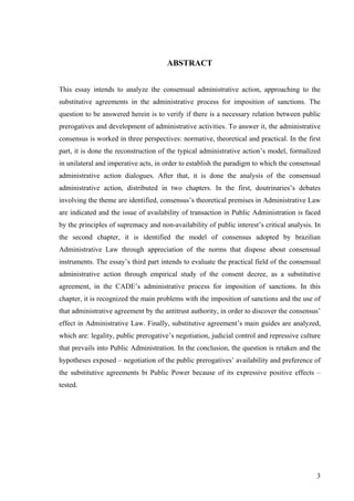3
ABSTRACT
This essay intends to analyze the consensual administrative action, approaching to the
substitutive agreements in the administrative process for imposition of sanctions. The
question to be answered herein is to verify if there is a necessary relation between public
prerogatives and development of administrative activities. To answer it, the administrative
consensus is worked in three perspectives: normative, theoretical and practical. In the first
part, it is done the reconstruction of the typical administrative action’s model, formalized
in unilateral and imperative acts, in order to establish the paradigm to which the consensual
administrative action dialogues. After that, it is done the analysis of the consensual
administrative action, distributed in two chapters. In the first, doutrinaries’s debates
involving the theme are identified, consensus’s theoretical premises in Administrative Law
are indicated and the issue of availability of transaction in Public Administration is faced
by the principles of supremacy and non-availability of public interest’s critical analysis. In
the second chapter, it is identified the model of consensus adopted by brazilian
Administrative Law through appreciation of the norms that dispose about consensual
instruments. The essay’s third part intends to evaluate the practical field of the consensual
administrative action through empirical study of the consent decree, as a substitutive
agreement, in the CADE’s administrative process for imposition of sanctions. In this
chapter, it is recognized the main problems with the imposition of sanctions and the use of
that administrative agreement by the antitrust authority, in order to discover the consensus’
effect in Administrative Law. Finally, substitutive agreement’s main guides are analyzed,
which are: legality, public prerogative’s negotiation, judicial control and repressive culture
that prevails into Public Administration. In the conclusion, the question is retaken and the
hypotheses exposed – negotiation of the public prerogatives’ availability and preference of
the substitutive agreements bi Public Power because of its expressive positive effects –
tested.
 