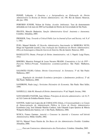 30
PONDÉ, Lafayette. A Doutrina e a Jurisprudência na Elaboração do Direito
Administrativo in Revista de Direito Administrativo. vol. 196. Rio de Janeiro: Renovar,
abr./jun. 1994.
PORFIRIO JUNIOR, Nelson de Freitas. Acordos Ambientais. Tese de doutoramento
defendida em 6 de maio de 2005 na Faculdade de Direito da Universidade de São Paulo.
PRATES, Marcelo Madureira. Sanção Administrativa Geral: Anatomia e Autonomia.
Coimbra: Almedina, 2005.
PROSSER, Tony. Towards a Critical Public Law in Journal of Law and Society, vol. 9, nº
1, 1982.
PUIG, Manuel Rebollo. El Derecho Adminisrativo Sancionador in MOREIRA NETO,
Diogo de Figueiredo (coord.), Uma Avaliação das Tendências do Direito Administrativo.
Obra em homenagem a Eduardo García de Enterría. Rio de Janeiro: Renovar, 2003.
RANELLETTI, Oreste. Principii di Diritto Amministrativo. vol. I. Napoli: Luigi Pierro,
1912.
RIBEIRO, Mauricio Portugal & Lucas Navarro PRADO. Comentários à Lei de PPP –
Parceria Público-Privada. Fundamentos econômico-jurídicos. São Paulo: Malheiros,
2007.
SALOMÃO FILHO, Calixto. Direito Concorrencial. As Estruturas. 3ª ed. São Paulo:
Malheiros, 2007.
_____. Regulação da Atividade Econômica (princípios e fundamentos jurídicos). 2ª ed.
São Paulo: Malheiros, 2008.
SANDRONI, Paulo (org.). Novíssimo Dicionário de Economia. São Paulo: Best Seller,
1999.
SANDULLI, Aldo M. Manuale di Diritto Amministrativo. 9ª ed. Napoli: Jovene, 1966.
SANTAMARÍA PASTOR, Juan Alfonso. Principios de derecho administrativo. vol. II, 2ª.
ed. Ed. Centro de Estúdios Ramón Areces.
SANTOS, André Luiz Lopes dos & CARAÇATO, Gilson, A Consensualidade e os Canais
de Democratização da Administração Pública in Curso de Direito Administrativo
Econômico [org. José Eduardo Martins Cardozo, João Eduardo Lopes Queiroz & Márcia
Walquíria Batista dos Santos], vol. I. São Paulo, Malheiros, 2006.
SCOCA, Franco Gaetano. Autorità e Consenso in Autorità e Consenso nell’Attività
Amministrativa. Milão: Giuffrè, 2002.
SILVA, Manuel Vasco Pereira da. Em Busca do Ato Administrativo Perdido. Coimbra:
Almedina, 2006.
_____. Para um Contencioso Administrativo dos Particulares. Coimbra: Almedina, 2005.
 