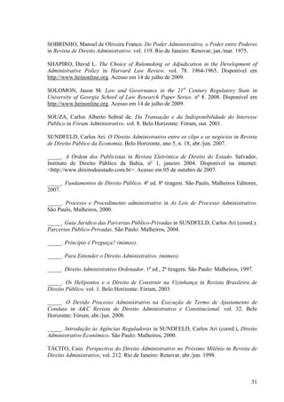31
SOBRINHO, Manoel de Oliveira Franco. Do Poder Administrativo, o Poder entre Poderes
in Revista de Direito Administrativo. vol. 119. Rio de Janeiro: Renovar, jan./mar. 1975.
SHAPIRO, David L. The Choice of Rulemaking or Adjudication in the Development of
Administrative Policy in Harvard Law Review. vol. 78. 1964-1965. Disponível em
http://www.heinonline.org. Acesso em 14 de julho de 2009.
SOLOMON, Jason M. Law and Governance in the 21st
Century Regulatory State in
University of Georgia School of Law Research Paper Series. nº 8. 2008. Disponível em
http://www.heinonline.org. Acesso em 14 de julho de 2009.
SOUZA, Carlos Alberto Sobral de. Da Transação e da Indisponibilidade do Interesse
Público in Fórum Administrativo. vol. 8. Belo Horizonte: Fórum, out. 2001.
SUNDFELD, Carlos Ari. O Direito Administrativo entre os clips e os negócios in Revista
de Direito Público da Economia. Belo Horizonte, ano 5, n. 18, abr./jun. 2007.
_____. A Ordem dos Publicistas in Revista Eletrônica de Direito do Estado. Salvador,
Instituto de Direito Público da Bahia, nº 1, janeiro 2004. Disponível na internet:
<http://www.direitodoestado.com.br>. Acesso em 05 de outubro de 2007.
_____. Fundamentos de Direito Público. 4ª ed. 8ª tiragem. São Paulo, Malheiros Editores,
2007.
_____. Processo e Procedimento administrativo in As Leis de Processo Administrativo.
São Paulo, Malheiros, 2000.
_____. Guia Jurídico das Parcerias Público-Privadas in SUNDFELD, Carlos Ari (coord.).
Parcerias Público-Privadas. São Paulo: Malheiros, 2004.
_____. Princípio é Preguiça? (mimeo).
_____. Para Entender o Direito Administrativo. (mimeo).
_____. Direito Administrativo Ordenador. 1ª ed., 2ª tiragem. São Paulo: Malheiros, 1997.
_____. Os Helipontos e o Direito de Construir na Vizinhança in Revista Brasileira de
Direito Público. vol. 1. Belo Horizonte: Fórum, 2003.
_____. O Devido Processo Administrativo na Execução de Termo de Ajustamento de
Conduta in A&C Revista de Direito Administrativo e Constitucional. vol. 32. Belo
Horizonte: Fórum, abr./jun. 2008.
_____. Introdução às Agências Reguladoras in SUNDFELD, Carlos Ari (coord.), Direito
Administrativo Econômico. São Paulo: Malheiros, 2000.
TÁCITO, Caio. Perspectiva do Direito Administrativo no Próximo Milênio in Revista de
Direito Administrativo, vol. 212. Rio de Janeiro: Renovar, abr./jun. 1998.
 